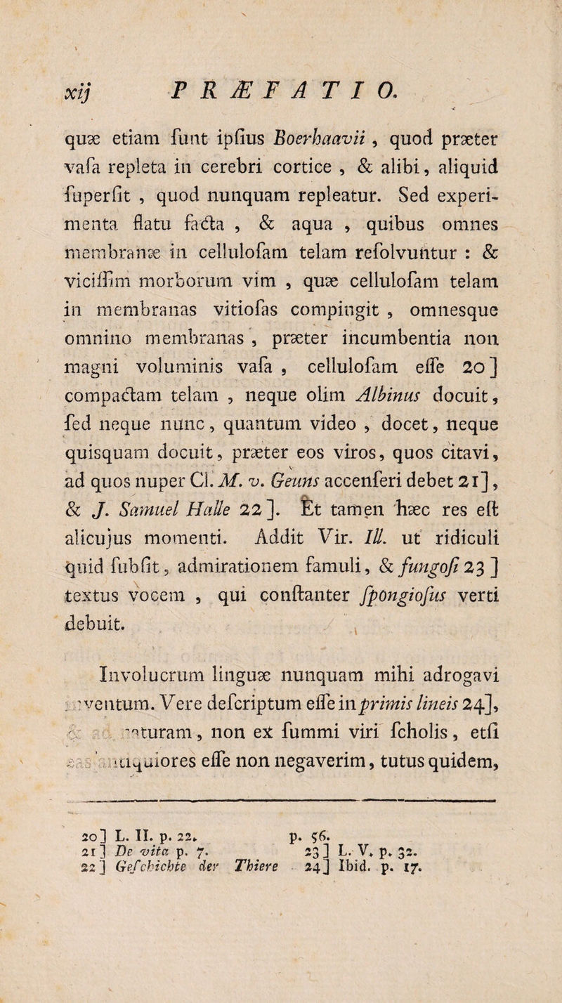 quae etiam funt ipfius Boerhaavii , quod praeter vafa repleta in cerebri cortice , & alibi, aliquid fuperfit , quod nunquam repleatur. Sed experi¬ menta flatu fada , & aqua , quibus omnes membranae in cellulofam telam refolvuntur : & viciffim morborum vim , quae cellulofam telam in membranas vitiofas compingit , omnesque omnino membranas , praeter incumbentia non magni voluminis vafa , cellulofam eife 20 ] compa&am telam , neque olim Albinus docuit, fed neque nunc, quantum video , docet, neque quisquam docuit, praeter eos viros, quos citavi, V ad quos nuper Cl. M. v. Geuns acceilferi debet 21], & J. Samuel Halle 22]. Et tamen haec res eft alicujus momenti. Addit Vir. lll. ut ridiculi quid fubfit, admirationem famuli, fkfungofi23] textus vocem , qui conftanter fpongiofns verti debuit. Involucrum linguae nunquam mihi adrogavi : ventum. V ere defcriptum effe in primis lineis 24], ituram , non ex fummi viri fcholis, etfi - < aeniores effe non negaverim, tutus quidem. 20 3 L. II. p. 22*. p. $6. 21] De vita p, 7. 23] L. V. p. 32.
