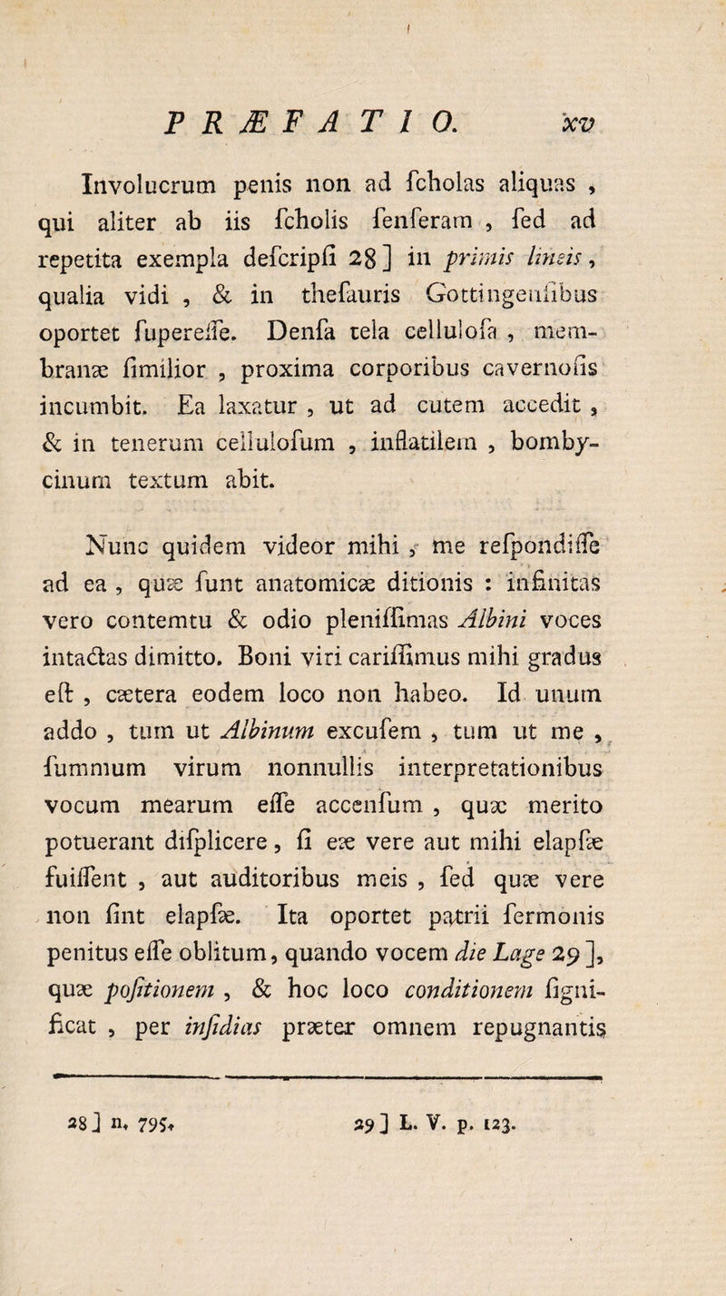 > TRMFATIO. xv Involucrum penis non ad fcholas aliquas , qui aliter ab iis fcholis fenferam , fed ad repetita exempla defcripfi 28 ] in primis lineis, qualia vidi , & in thefauris Gottingenfibus oportet fuperefle. Denfa tela cellulofa , mem¬ branae fimilior , proxima corporibus cavernans incumbit. Ea laxatur , ut ad cutem accedit , & in tenerum cellulofum , in flatilem , bomby¬ cinum textum abit. Nunc quidem videor mihi me refpondiffe ad ea , quee funt anatomicae ditionis : infinitas vero contemtu & odio pleniffimas Albini voces intadas dimitto. Boni viri cariffimus mihi gradus eft , csetera eodem loco non habeo. Id unum addo , tum ut Albinum excufem , tum ut me , / > A - -'rf fummum virum nonnullis interpretationibus vocum mearum efle accenfum , qux merito potuerant dilplicere, fi eie vere aut mihi elapfe fuiflent , aut auditoribus meis , fed qu<e vere non fint elapfe. Ita oportet patrii fermonis penitus efle oblitum, quando vocem die Lage 29 ], quse pojitionem , & hoc loco conditionem figni- ficat , per injidias praeter omnem repugnantis 28 ] n, 79^ 39] L. V. p. 123.