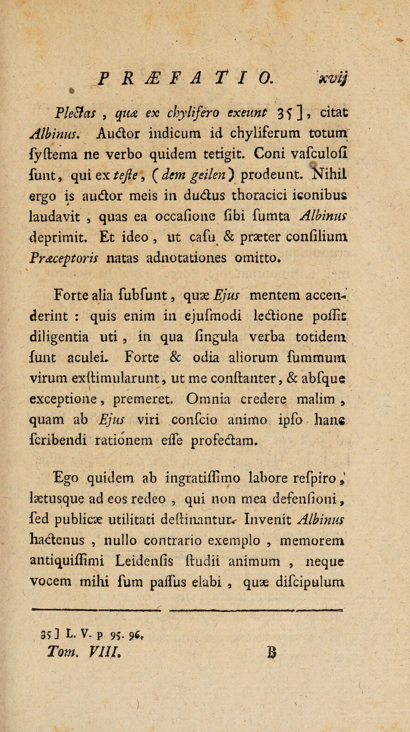 % Pleias , qua ex chylifero exeunt 3 5 ] > citat Albinus. Audor indicum id chyliferum totum fyftema ne verbo quidem tetigit. Coni vafculofl funt, qui QXteJie , ( dem geilen ) prodeunt. Nihil ergo is audor meis in dudus thoracici iconibus laudavit , quas ea occafionc fibi fumta Albinus deprimit. Et ideo , ut cafu & praeter confilium Prxceptoris natas adnotationes omitto. Forte alia fubfunt, quae Ejus mentem accen¬ derint : quis enim in ejufmodi ledione poilit diligentia uti , in qua fingula verba totidem funt aculei. Forte & odia aliorum fummum virum exftimularunt, ut me conftanter, & abfque exceptione, premeret. Omnia credere malim 3 quam ab Ejus viri confcio animo ipfo han« icribendi rationem eiTe profedam. Ego quidem ab ingratiffimo labore refpiro» laetusque ad eos redeo , qui non mea defenfioni, fed publicae utilitati deflinantuiv Invenit Albinus hadenus , nullo contrario exemplo , memorem antiquiffimi Leidenfis ftudii animum , neque vocem mihi fum paiTus elabi , quae difcipulum 3* ] L. V. p 99. 9$, Tom. Vllh B