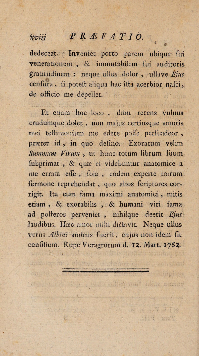 ? 0 xviij f R M F A T I 0. ' “ ^ ■ dedeceat. Inveniet porto parem ubique fui venerationem , & immutabilem fui auditoris gratitudinem : neque ullus dolor , uliave Ejus '0 cenfura, fi poteft aliqua hac ifta acerbior nafci3 de officio me depellet. Et etiam hoc loco , dum recens vulnus crudumque dolet , non majus certiusque amoris mei teftimonium me edere polle perfuadeor 5 praeter id , in quo delino. Exoratum velim Summum Virum , ut hunc totum librum fuum lubprimat , 8c quae ei videbuntur anatomice a me errata effe , fola , eodem experte irarum fermone reprehendat , quo alios fcriptores cor¬ rigit. Ita cum fama maximi anatomici , mitis etiam , & exorabilis , & humani viri fama ad pofteros perveniet , nihilque deerit Ejus laudibus. Haec amor mihi didavit. Neque ullus verus Albini amicus fuerit, cujus non idem fit confiliurn. Rupe Veragrorum d. 12. Mart. 17620