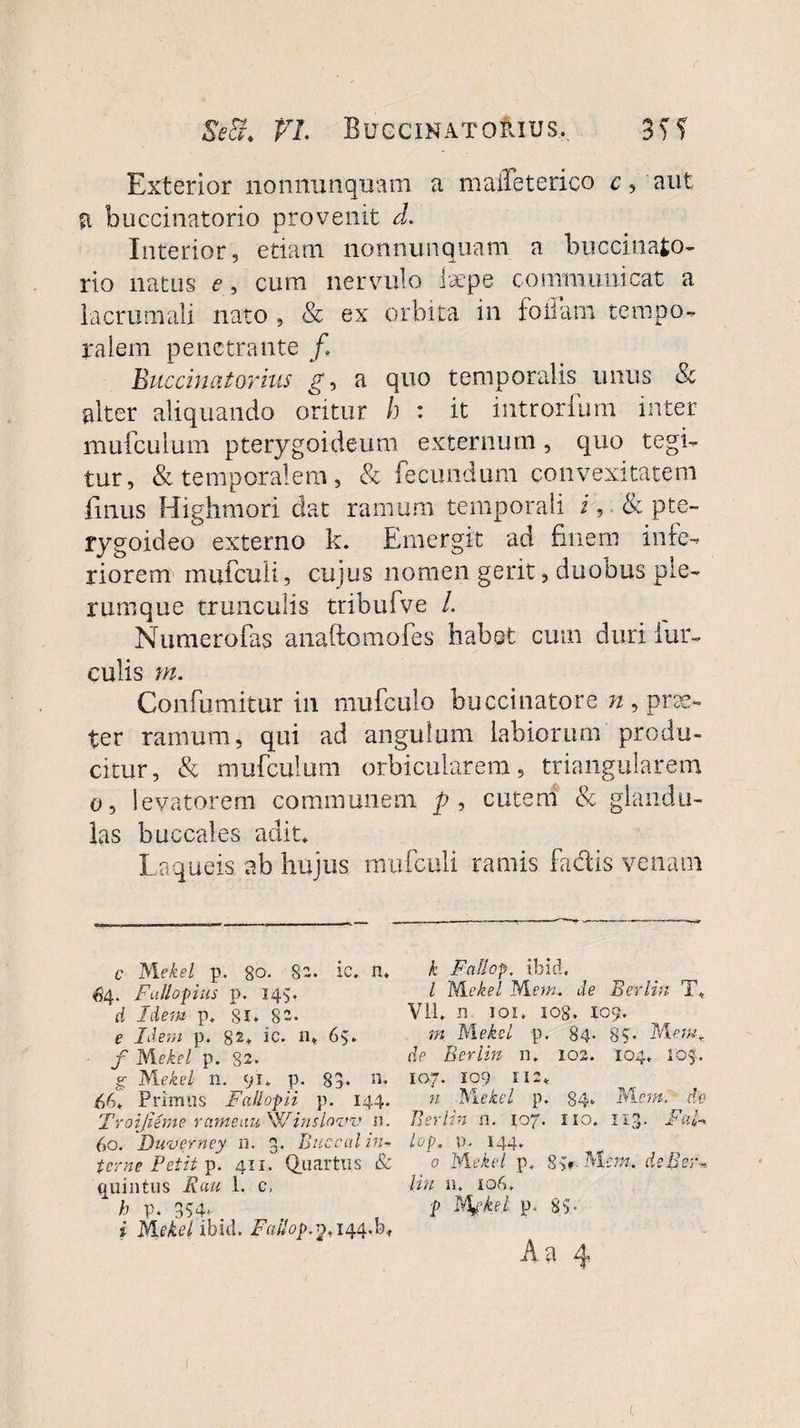 Se&amp;. PrL Buccinatorius,. Exterior nonnunquam a maiTeterico c, aut fi buccinatorio provenit d. Interior, etiam nonnunquam a buccinato¬ rio natus e, cum nervulo laepe communicat a iacrumali nato , Sc ex orbita in foliam tempo¬ ralem penetrante /. Buccinatorius g, a quo temporalis unus &amp; alter aliquando oritur h : it introrfum inter mufculum pterygoideum externum, quo tegi¬ tur, &amp; temporalem, &amp; fecundum convexitatem finus Highmori dat ramum temporali i, &amp; pte¬ rygoideo externo k. Emergit ad finem infe¬ riorem mufcuii, cujus nomen gerit, duobus ple¬ rumque trunculis tribufve /. Numerofas anaftomofes habet cum duri fur¬ culis m. Confumitur in mufculo buccinatore n , prae¬ ter ramum, qui ad angulum labiorum produ¬ citur, &amp; mufculum orbicularem, triangularem o, levatorem communem p, cutem &amp; glandu¬ las buccales adit* Laqueis, ab hujus mufcuii ramis fadis venam c AIekel p. 80. 82. ic, n, $4. Fctllopius p. 145. d Idem p* Si* 8- e Idem p. 82* ic. 11* 65* f M ekel p. 82. g M.ekel n. 91* p. 83* n. M* Primus Fallopli p. 144. Troi fi eme rame au Sl/inslaw n. 60. Duverney n. 3. Buccal in¬ terne Petit p. 411, Quartus &amp; quintus Ruu 1. c, h p. 354* i Mekel ibici. 2*144.0, k Faflop. ibid, l M ekel M em, de Berlin T, Vll* n 101, 108, 109. m M ekel p. 84- 85- A\emr de Berlin n. 102. 104 107. . 109 112* n Dilekel p. 84* Mcm. cie Ber lin n. 107. 110. 113 . Fal- lop. P- 144* 5, M: 0 Mekel p* 8 de Ber lin 11. 106, p Mgke.1 p. 85’ Aa 4