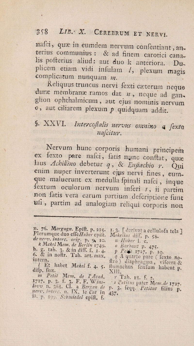 nafci, quse in eum dem nervum confentiaiit, aip» tenus communius : &amp; aci finem carotici cana» lis poitenus aliud: aut duo k anteriora. Du~ pkcem etiam vidi infulam /5 plexum mams complicatum nunquam m. Reliquus truncus nervi fexti cscterum neque durae membranae ramos dat n , neque ad gaiu ghon ophthalmicum, aut ejus nominis nervum o, aut ciliarem plexum p quidquam addit. §. XX VL Interco]!alis nervus omnino 4 fexto nafcitur. Nervum hunc corporis humani principem ex fexto pare naici, fatis iiync conftat, quse laus Achilino debetur q, &amp; Eujiotchio y. Qui enim nuper inverterunt ejps nervi fines, cum¬ que maluerunt ex medulla fpinali nafci, inque Textum oculorum nervum inferi j, ii partim 11011 Nitis vera earum partium defcriptione funt uii , parum ad analogiam reliqui corporis non 3i. 76. Morgagn. Epift. p, 22^. plerumque duo effeHuber epiifc. de nerv. intere, orig. p. 9, 10. k M.ekel Mem. de Berlin 1749. h. g. tab. 3. &amp; in diff. f. 1. 4. &amp; in noflr. Tab. art. max* interm, l Et habet 'Nlekel f. 4. c. difp. fu&amp;. m Petit Met», de VAcad* 1727. P- 3- f. 3. F. F* Wins¬ to w n. 3^3* Cl. a Bergen de neri\ intere, n. IX. le Cat in i°- P&lt; 299. Scbmiedel epiftt f. i- 3- [ derivat a cellulofa tela 1 mekelius diiT. p. 5$. n Ruber 1, c. 0 Barbaut p. 4732 p Petii 1727. p. io. q A quarto pare ( fexto no- ftro ) diaphragma ,' vifccra &amp; ttomachus fenfum habent p, r Tab. i§. £ 2. s petitus pater Mcnr.de 1727. P* 3* feqq. Petitur filius p* 437,