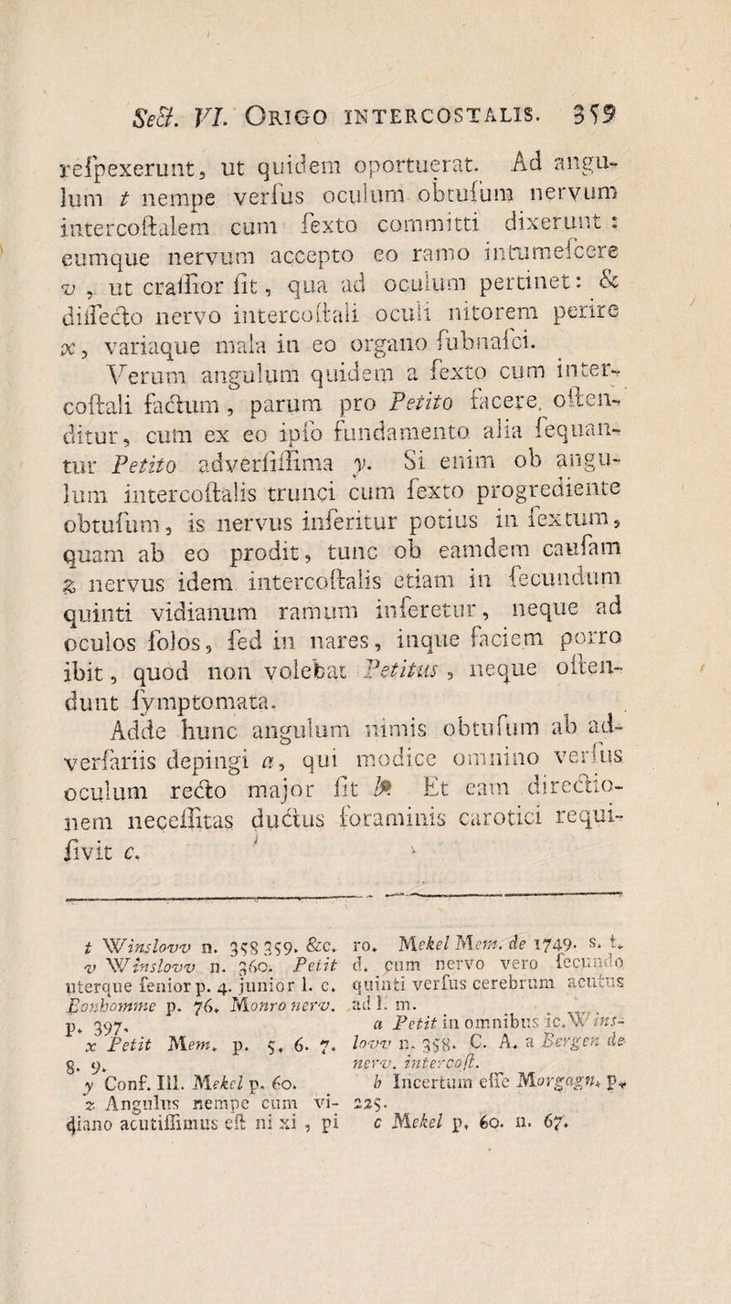 Se&amp;. VL Origo intercostalis. 359 refpexerunt, ut quidem oportuerat. Ad angu¬ lum t nempe verius oculum obtufum nervum intercoftalem cum Texto committi dixerunt : eum que nervum accepto eo ramo i n tu mei c er e v , ut crailior fit, qua ad oculum pertinet: &amp; d illeclo nervo interco (tali oculi nitorem perire pe, variaque mala in eo organo TubnaTci. Verum angulum quidem a Texto cum inter- coftali facium, parum pro Petito facere, oIdem ditur, cum ex eo ipfo fundamento alia !eqnan¬ tur Petito adverlillima y. Si enim ob angu¬ lum intercoftalis trunci cum Texto progrediente obtufum, is nervus inTeritur potius in Textum, quam ab eo prodit, tunc ob eamdem caufani % nervus idem intercoftalis etiam in {eeundum quinti vidianum ramum inferetur, neque ad oculos folos, fed in nares, inque faciem porro ibit, quod non volebat Petitus , neque oiten- dunt fymptornata. Adde hunc angulum nimis obtufum ab ad~ verfariis depingi a, qui modice omnino verius oculum recto major fit Et eam directio¬ nem necefixtas dubius foraminis carotici requi- r* • &gt; jlVit c. t 'Winslovv n. 3$S 359* v 'Wtnslow n. 360. Petit uterque feniorp. 4. junior 1. c. Eonhomme p. 76. Monro nerv. P* 397- x Petit Mem+ p. 5. 6. 7. 8- 9* y Conf. lil. ISlekei p. 60. 2 Angulus nempe cum vi- ro* Mckel M em. de 1749* s‘ d* pum nervo vero fecundo quinti verfus cerebrum acutus ad E m. a Petit in omnibus ic.W /’«i- lovv n. 338- C. A. a Bergen de nerv. inter c-ofi. b Incertum e ile Morgagfh f*. 22$.
