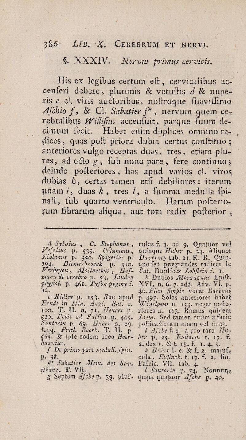 3$6 Lib. X Cerebrum et nervi. §. XXXIV. Nervus primus cervicis. His ex legibus certum eft, cervicalibus ac- eenferi debere, plurimis 8c vetuitis d & nupe¬ ris e cl viris audoribus, n.oftroque fuaviilimo Afchio f, & Cl. Sabatier f*, nervum quem ce-? rebralibus Willifius accenfuit, parque fuum de¬ cimum fecit. Habet enim duplices omnino ra¬ dices, quas pod priora dubia certus conftituo \ anteriores vulgo receptas duas, tres, etiam plu- res, ad odo g , fub nono pare , fere continuo j deinde pofteriores, has apud varios cl. viros dubias h, certas tamen etfi debiliores: iterum unam i, duas k , tres /, a fumma medulla fpi- nali, fub quarto ventriculo. Harum poilerio- rum fibrarum aliqua, aut tota radix pofterior , vjfci» i ■ ■■ n i.n—ww . . - --- - — - - - d Sylvius , Cf Stephaniis , Vtefalius p. 53$:. Columbus, Riqlanus p. 350. Spigelius p. J94. Diemerbroeck p. 510. Verheyen , AEolinettus , Ilof- mctnn de cerebro 11. 53,. Linden phyjiol. p. 461. Tyfon pygmy f. 13. e Ridlcy p. 153. Rau apud jErndl i 11 It in. Angi, Bat. p. 100. T. II. n. 71. Heucer p. 520. Petit ad Palfyn p. 405, <Suniori n p. 69. Ruber n. 29. feqq. Praei. Boerh, T. II. p. 6g. & ipfe eodem loco Boer- a avius. f De primo pare medull.fpin. V' 3S. fi* Sabatier Mcm. des Sav. Ctrang. T. Vll, g Septeni Afche p. 35. pluf . culas F. 1. ad 9. Quatuor vel quinque Huher p. 24. Aliquot Duverney tab. 11.R. R. Qiiin- que fed praegrandes radices le Cat. Duplices Lobjlein f. 1. h Dubios Alor g agnus iLpifh XVI. n. 6. 7. add. Adv, VI. p. 40. Plan Jimple vocat Bnebant p. 497. Solas anteriores habet Winslqvv n, 155, negat pofte¬ riores n. 163. Ramus quidem Idem. Sed tamen etiam a facie poftiealibram unam vel duas. i Afche £2. a pro raro Hu¬ her p. 25. Eujlach. t. 17. f, 2. dextr. & t. ig. £ 1. 4. S- k Ruber 1. c. & f. 2. majtif- cula , Eujinch. t. 17. £ 2. frn. Fafeic. Vll. tab. 4. I Santorin p. 74. Nonnun« quam quatuor Afche p* 40*