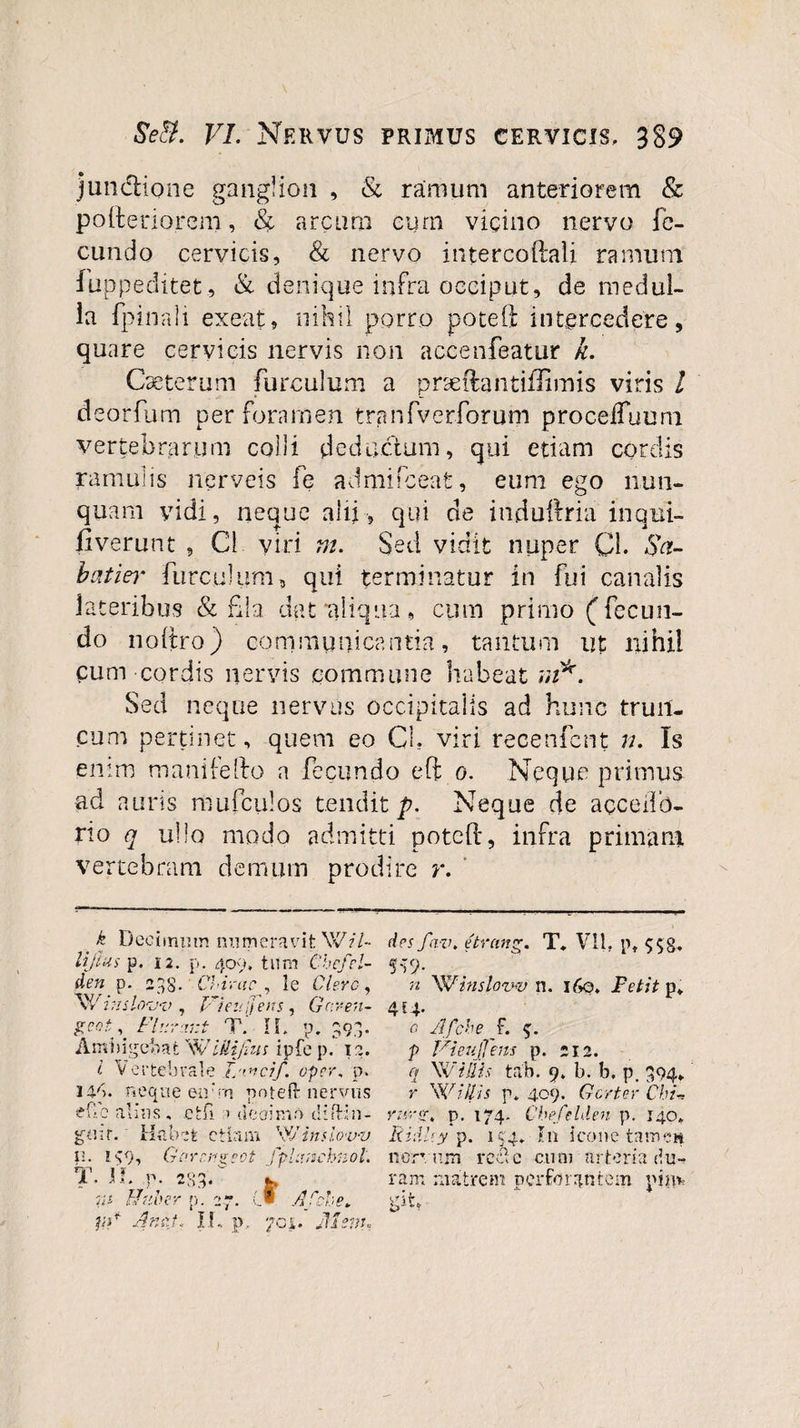 j unctio ne ganglion , &amp; ramum anteriorem &amp; pofteriorem, &amp; arcum cum vicino nervo fe¬ cundo cervicis, &amp; nervo intercoftali ramum fuppeditet, &amp; denique infra occiput, de medul¬ la fpinali exeat, nihil porro poteft intercedere, quare cervicis nervis non accenfeatur k. Caeterum furculum a prseftantiffimis viris l deorfum per foramen tranfverforum procefluuro vertebrarum colli deductum, qui etiam cordis ramulis nerveis fe admifeeat, eum ego nun¬ quam yidi, neque alii , qui de induftria inqui- fiverunt , C1 viri m. Sed vidit nuper Q. Su¬ bat iei' furculum, qui terminatur in fui canalis lateribus &amp; fla dat‘aliqua, cum primo (fecun¬ do noitro) communicantia, tantum ut nihil pum cordis nervis commune habeat m*. Sed neque nervus occipitalis ad hunc trull¬ eum pertinet, quem eo CL viri recenfent n. Is enim manilefto a fecundo eft o. Neque primus ad auris mufculos tendit p. Neque de acceiib- rio q ullo modo admitti poteft, infra primam vertebram demum prodire r. . k Decimum numeravit Wz7- lijtus p. 12. p. 409, tum Chefei¬ de s fav. etrang. T. VII. pt 5-T9- n Winslow n. 160, Fetit p*. 414 gnt. FUrrxr.t T T \ • M. A f. P. 393- 0 Afche f. Ambi genatWiilijius ipfe p, i a. V Vicuflem p. 212. i V ertebrale T i/ oicif. oper, p. &lt;1 W illis tab. 9. b. b, p, .394» 14b. 1 it e que eu’ m poteft nervus Y WUlis p» 409. Gcrtev • Cbu i?fle a 'Ius, cfcfl 1 t Ieoimi 0 iliftin- ruret \ p. 17 4. Cbefelden p. 140» gnit. Habet c tlam \v r in sio vv Ridi '■y p. 1 $4. In icone t: UVK-ft 1:. K9, Garru er 01 ot jpl cvicbnol. ncrT r.rn re •dic cum urteri a e?u- t. n • P- 233. IInl'er p. : '7 * t 4fche. ram vit„ t»'*4', matrem perforantem pG AneU II • P . jh em.