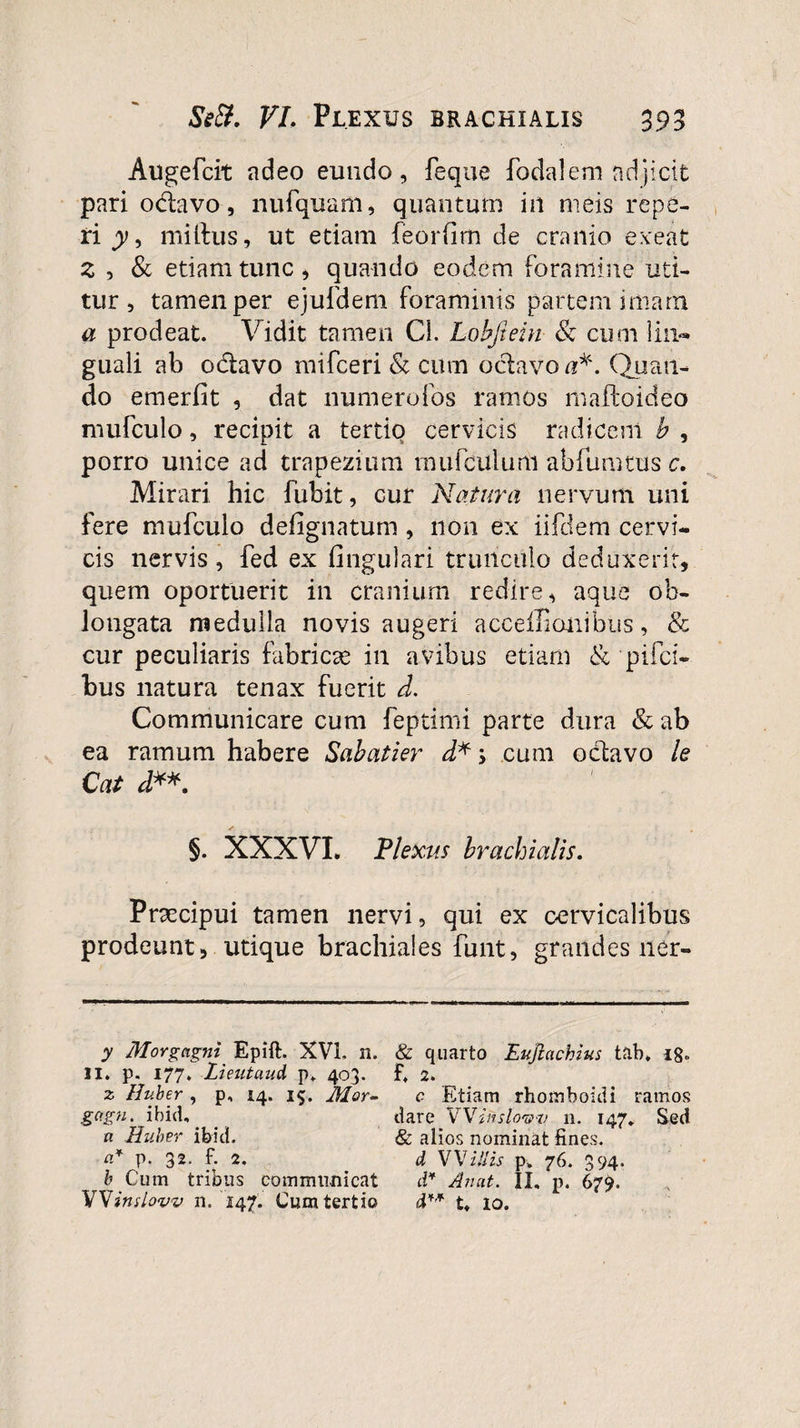Augefcit adeo eundo, feque foda!em adjicit pari odavo, nufquam, quantum in meis repe¬ ti y, mitius, ut etiam feorfim de cranio exeat z , &amp; etiam tunc, quando eodem foramine uti¬ tur, tamen per ejufdem foraminis partem imam a prodeat. Vidit tamen CL Lobfiein &amp; cum lin¬ guali ab odavo mifceri &amp; cum odavo a*. Quan¬ do emerfit , dat numerofos ramos maftoideo mufculo, recipit a tertio cervicis radicem b , porro unice ad trapezium mufculum abfumtus c. Mirari hic fubit, cur Natura nervum uni fere mufculo defignatum, non ex iifdem cervi¬ cis nervis, fed ex lingulari trunculo deduxerit, quem oportuerit in cranium redire, aque ob¬ longata medulla novis augeri acceilionibus, &amp; cur peculiaris fabricas in avibus etiam &amp; pifci- bus natura tenax fuerit d. Communicare cum feptimi parte dura &amp; ab ea ramum habere Sabatier d*&gt; cum odavo le Cat d**. §. XXXVI. Plexus brachialis. Praecipui tamen nervi, qui ex cervicalibus prodeunt, utique brachiales furit, grandes ner- y Morgagni Epift. XVI. n. II. p. 177. Lieutaud p. 403. z Huber , p, 14. 15. Mor- gagn. ibid. a Huber ibici. a* p. 32. f. 2. b Cum tribus communicat Windovv n. 147. Cum tertio &amp; quarto Eujiachius tab* i8„ f. 2. c Etiam rhomboidi ramos dare Wiitslov-v 11. 147» Sed &amp; alios nominat fines:. d W illis p. 76. 394. d* An at. II. p. 679. d** t. io.