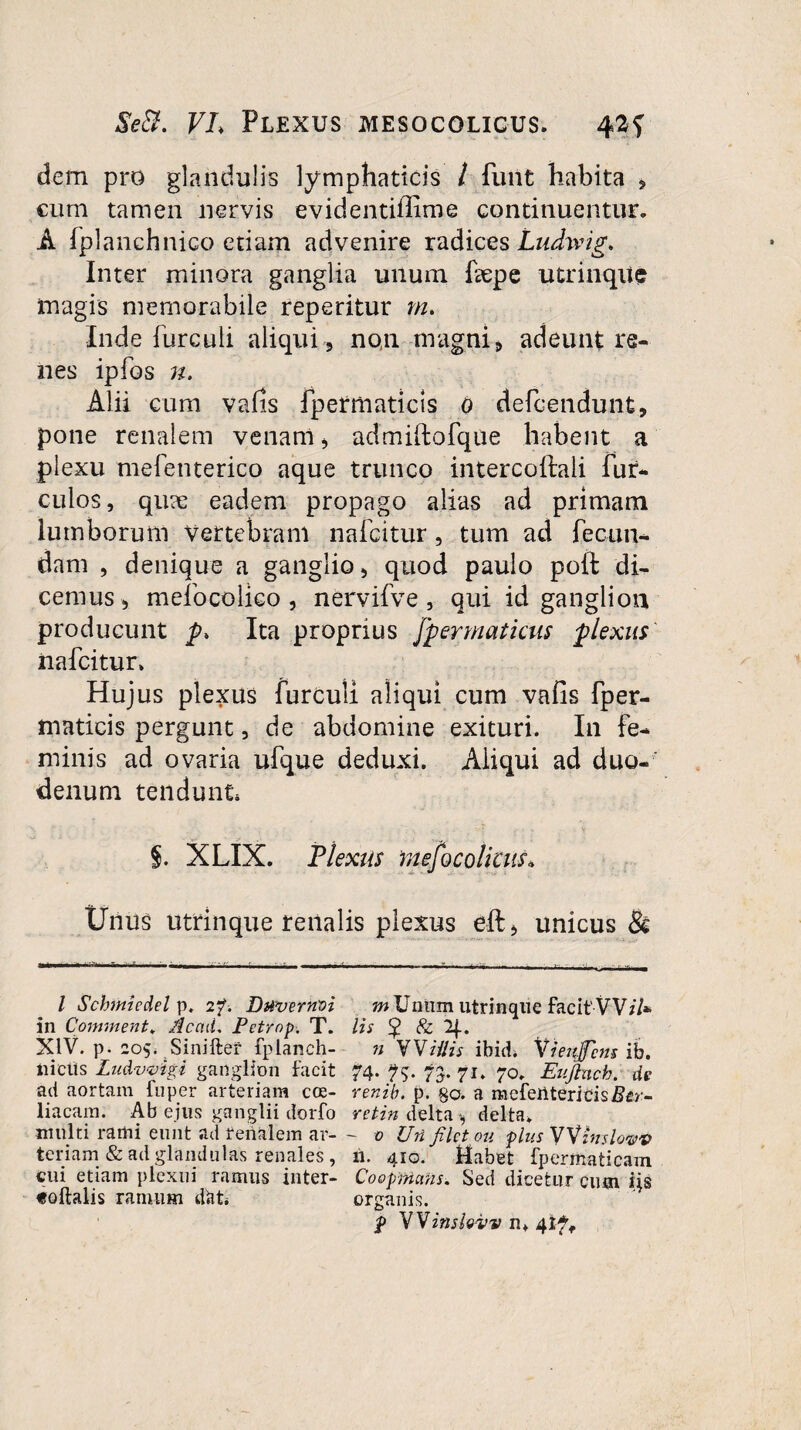 Se fit. VL Plexus mesocolicus. 42? dem pro glandulis lymphaticis / funt habita , cum tamen nervis evidentiflime continuentur. A fplanehnico etiam advenire radices Ludivig. Inter minora ganglia unum fepe utrinqiie magis memorabile reperitur m* Inde furculi aliqui , non magni, adeunt re¬ nes ipfos n. Alii cum vafis fpetmaticis o defcendunt, pone renalem venam, admiftofque habent a plexu mefenterico aque trunco intercollaii fur- culos, quae eadem propago alias ad primam lumborum vertebram nafcitur, tum ad fecun¬ dam , denique a ganglio, quod paulo poft di¬ cemus, mefocolico , nervifve , qui id ganglion producunt p, Ita proprius fpermaticus plexus nafcitur. Hujus plexus furculi aliqui cum vafis fper- maticis pergunt, de abdomine exituri. In fe¬ minis ad ovaria ufque deduxi. Aliqui ad duo¬ denum tendunt, §. XLIX. Flexus mesocolicus* Unus utrinque renalis plexus eft, unicus & / Schmiedel p. 2?. Davernvi wUnnm utrinque facit'VV/7* in Continent* Ac ad. Petrnp. T. lis £ & Ij.. XIV. p- 205. Siniftef fplanch- n WH'lis ibit?* Yietifcns ib. liicits Ludvvigi ganglion facit 74. ?$. 73. 71» 70. Euftnch. de ad aortam fuper arteriam cce- renib. p. go. a mefeilteritisZ?£r- liacam. Ab ejus ganglii dorfo reti» delta , delta, multi rami eunt ad renalem ar- - 0 Uri filet ou plus VVinslovv teriam & ad glandulas renales, 11. 410. Mabet fpermaticam cui etiam plexui ramus inter- CoopMahs. Sed dicetur cutn ijs «oftalis ranutm ddt. organis. WVinslovv n, 4ift