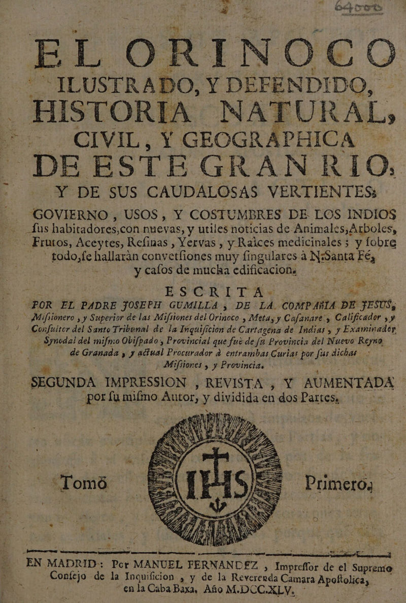 Es ed (5 Es D h: | ¿TOR cd GEOGR ATURAL -DE ESTE GRAN E. LO, 6 DE SUS CAUDALOSAS VERTIENTES: GOVIERNO , USOS, Y COSTUMBRES DE LOS INDIOS Aus habitadores, con nuevas, y utiles noticias de Animales,Arboles, _ Frutos, Áceytes, Refinas , Yervas , y Raices medicinales; y fobre - tado,fe hallaran convetliones muy fingulares a Napa Eéy | | | y cafos de mucha edificacion. ia 0 ESO ESOR ETRE. a POR EL PADRE JOSEPH GUMILLA , DE LA. COMPAÑIA DE JESUS, - Mifiionero yy Superior de las Mifsiones del Orinoco , Metay y Cafanare., &gt; Calificador &gt;, ) Confuitor del Santo Tribunal de la Inquificion de Cartagena de Indias y y Examinador. - Synodal del mifmo Obifpado, Provincial que fué de fa Provincia del Nuevo Reyno de Granada y y actual Procurador d entrambas Curias por fas dichas &gt; ES Mifsiones y y Provincias SEGUNDA IMPRESSION , REVISTA , Y AU MENTADA ¡ po lu Buin Autor, y dividida en dos Partes Primeros : 4 , E. ¿REO . | A E EEES e dE j : y EN MADRID: Por MANUEL FERNANDEZ &gt; ica. de el Supremo 3 Confejo de la Inquificion , y de la Revererda Camara Apoñolica, en la Caba Baxa, Año M.DCC. ALVY. a