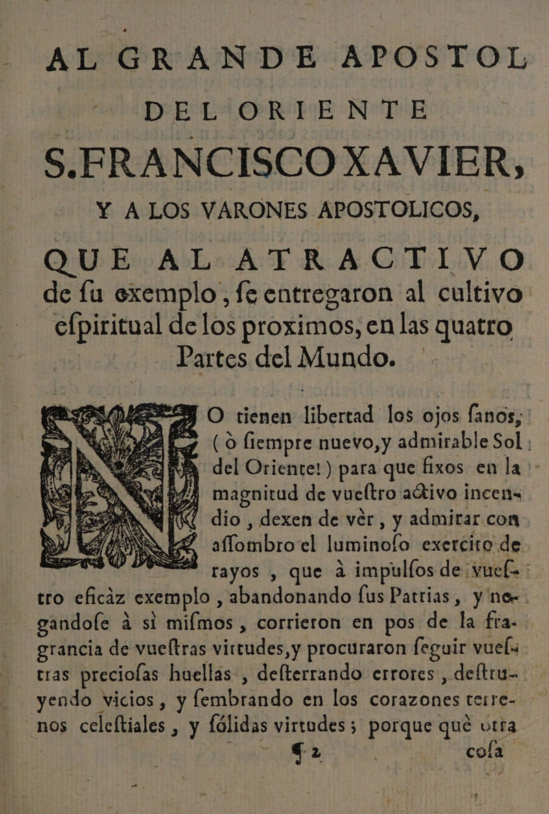 ¡ALO R AND E APOSTOL DE: L ORI E NúpiB S. FRANCISCO XAVIER, Y A LOS VARONES. APOSTOLICOS, QUE AL ATRACTIVO de fu exemplo, fe entregaron al cultivo e delos proximos, en las quatro Partes del Mundo. '- MES O tienen: iberia los ojos fanos, ES (0 liempre nuevo, y admirable Sol | A del Oriente!) para que fixos en la &gt; 264 magnitud de vueltro aátivo incens AR dio , dexen de ver, y admirar com E affotibroel luminofo exercito de 288 rayos , que ad impulfos de: ¡vel i tro eficaz ,exemplo,, e bandonaido lus Patrias, y nor. | gandole á si filas , corrieron en pos de la fra. erancia de vueltras virtudes, y procuraron feguir vuel o cras preciolas huellas, delterrando errores , deltru=- yendo vicios, y fembrando en los pie terre= nOs celcftiales &gt;» y lólidas virtudes; porque qué urta a cola