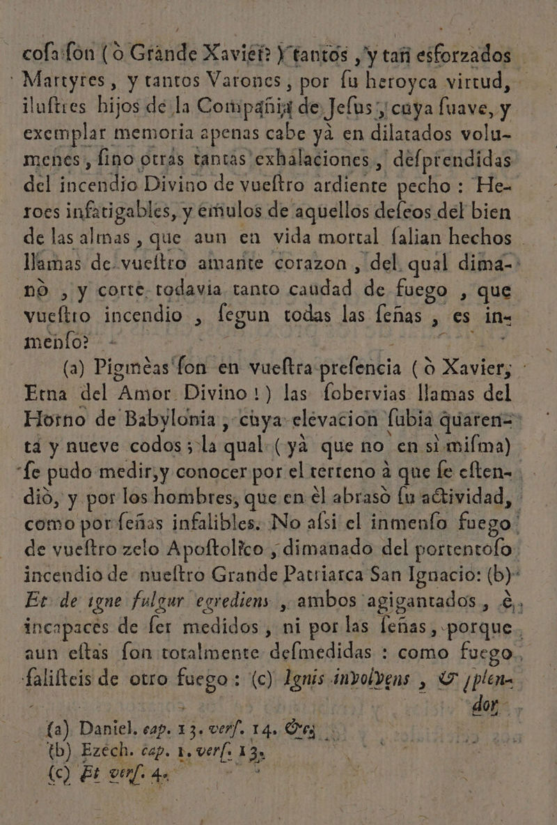 big y tantos Varones, por la heroyca virtud, &gt; iluftres hijos de la Compañia de Jefus, cuya fuave, y exempl. ar memoria apenas cabe ya en dilatados volu- menes, fino otras tantas exhalaciones., defprendidas del cia Divino de vueltro made pecho : He= roes infatigables, y emulos de aquellos deleos del bien de las almas , que aun en vida mortal falian hechos . do de. vueítro amante corazon , del. qual dima=* , y corte. todavia tanto caudad de fuego , que lo incendio , can todas las leñas » €s in- meblo? - E (a) Pigimecas' fon en vueltra sr fóbia (0 peros Etna del Apr Divino 1) las fobervias llamas del Hosno de Babylonia , chya: elevacion fubia quaren=: ta y nueve codos ; ola qual. (ya que no. en simiíma) “Le pudo medir, y conocer por el terreno a que le cften=. dió, y por los hombres, que en el abraso lu aétividad, como por feñas ¡nba No alsi el inmenfo fuego de vueltro zelo Apoftolico , dimanado del portentofo: incendio de nueltro Grande Patriarca San Ignacio: (b)' Et de ¿gne fulgur egrediens , ambos. agigantados dusis incapaces de fer medidos , ni por las leñas, «porque, aun eltas fon totalmente delmedidas : como fuego. falifteis de otro dit : (c) Lgnis involvens , Y ¿blen - dor, (a) Dor cap. E ver]. 14. eg iN -(b) Ezech. cap. E 1 (c) Et ven]. dl