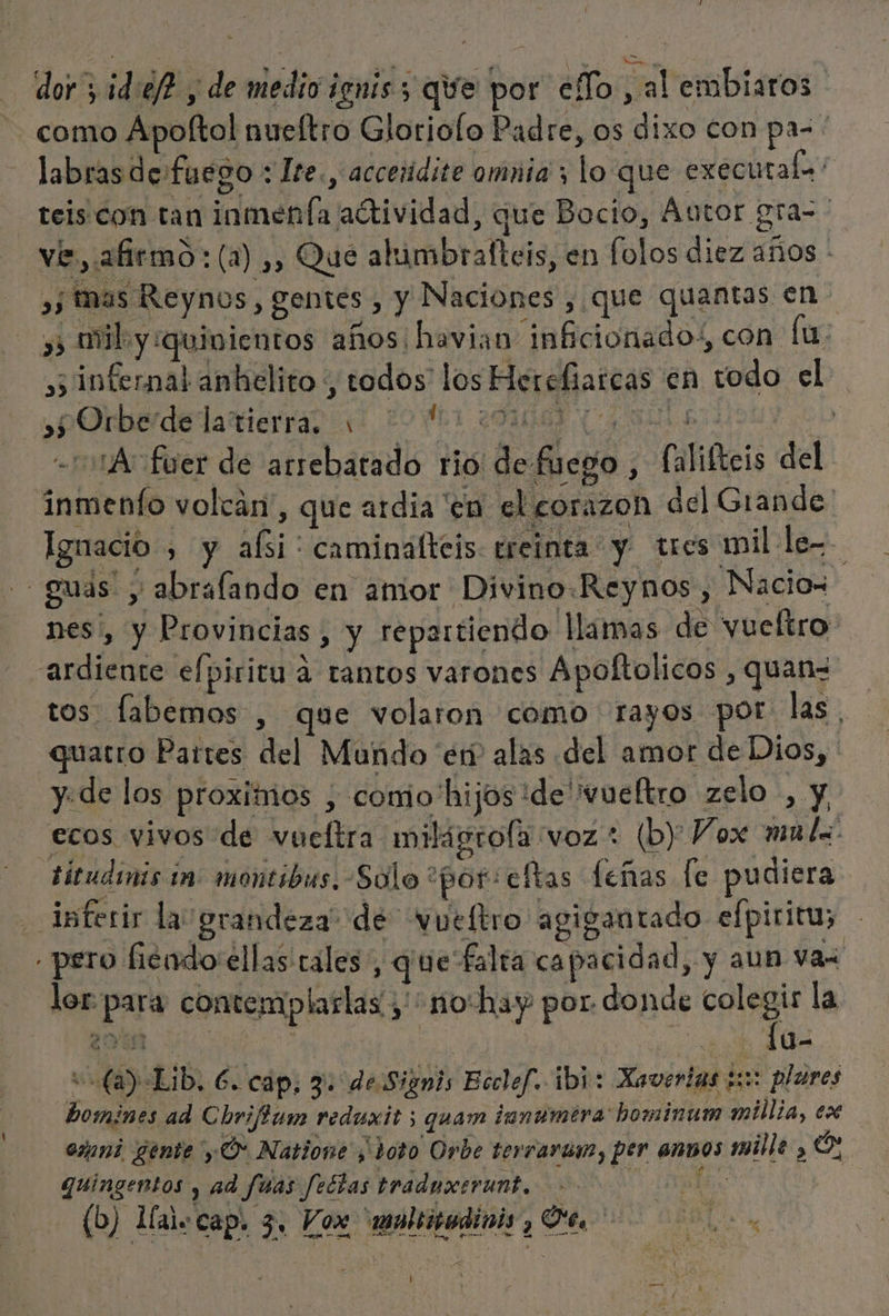 dor ¡d:ef? y de medio ienis 5 qe por eTo , al embiaros como Apoftol nueítro Gloriolo Padre, os dixo con pa=. labras de fuego : Ite., acceridite omnia ; lo que executale teis con tan inmenfa adtividad, que Bocio, Autor. oras ve, afirmo: (a) ,, Que ahimbralteis, en folos diez años - ,; mas Reynos, gentes , y Naciones , que quantas en. y mil y quinientos años havian: infcionado:, con [u: »; infernal anhelito , todos' los Herefiarcas en todo el »pOrberdelarierras 11 29061 ¿00d (Asilo: sh -501A fuer de arrebatado rió de fuego , falifteis del inmenfo volcán', que ardia en el corazon del Grande: Ignacio , y alsi: caminalteis: ereinta y tres mil le - guás y abralando en amor Divino.Reynos, Nacios nes', y Provincias , y repartiendo lamas de vueltro ardiente efpiricu á tantos varones Ápoltolicos , quan= tos fabemos , que volaron como rayos por: las. quatro Parres del Mundo en alas del amor de Dios, y. de los proxitios ; conio'hijos ide 'vueftro zelo , y, ecos vivos de vueltra milágrofa voz: (by Vox mulz Eitudiis in montibus. Solo “por: eftas feñas fe pudiera inferir la grandeza” de Wueltro agigantado efpiritu; pero hiéndo:ellas rales, que falta capacidad, y aun vas lor. para contemplarlas , no-hay por donde colegis la 2048 co rd e 1u- v (a) Lib. 6. cap; 3: deSignis Ecclef. ibi: Xaverias 3: plares bomines ad Cbrifum reduxit ; quam tanumira hominum millia, ex esani gente y O Natione ¿ doto Orbe terrarui, per ensos mile , Or quingentos y ad fuas feétas traduxevunt. &gt; ¿pito (b) Maicap. 3, Vox 'moleiudinis Oe. d