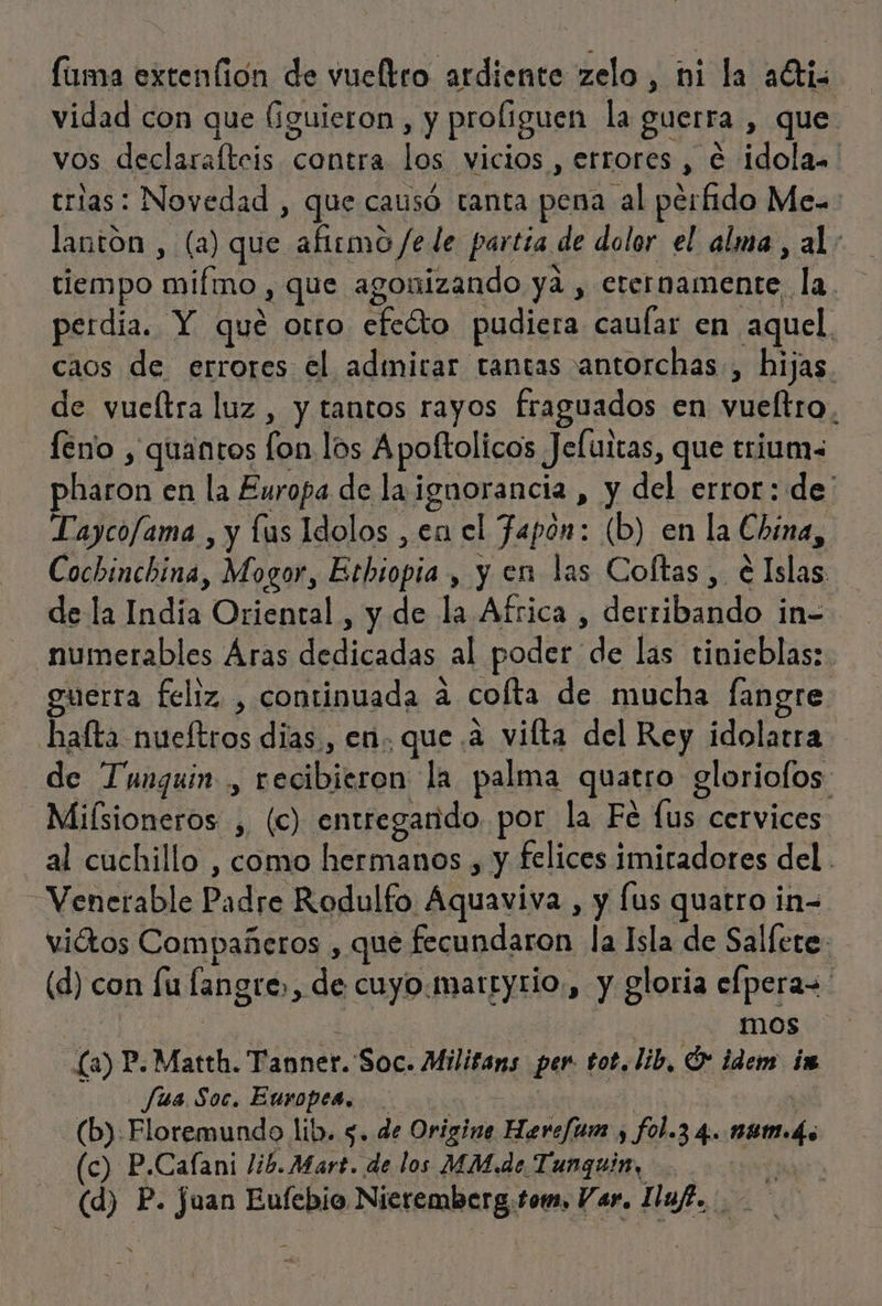 vidad con que (iguieron , y proliguen la guerra , que vos. declaraltcis contra les vicios , errores , € idola. trias: Novedad , que causó tanta pena al perfido Me. lantón , (a) que aftemo /e de partia de dolor el alma, al: tiempo laa 2 que agonizando ya , eternamente. la. perdia. Y qué otro ¿edo pudiera cauífar en aquel caos de errores el admirar tantas antorchas, hijas de vueltra luz, y tantos rayos fraguados en vueltro, feno , quantos A los Apoftolicos Jeluitas, que crium&lt; pharon en la Europa de la ¡ ignorancia , y del error: de: Taycofama , y lus Idolos , en el fapón: (b) en la China, Cochinchina, Mogor, Esbiopia , y en las Coftas, é a de la nde Oriental , y de la Africa, derribando in- 'numerables Aras dedicadas al poder de las tinieblas: guerra feliz , continuada A cofta de mucha fangre hafta nueíftros dias, en. que a vilta del Rey idolatra de Tunguin ., ES ASI la palma quetjo gloriofos. Miísioneros ,, (c) entregarido. por la Fe fus cervices al cuchillo , como hermanos , y felices imitadores del . Venerable Padre Rodulfo. iba. y [us qe in= viátos Compañeros , que fecundaron la Isla de Salfere: (d) con fu langre, de cuyo.marryrio., y gloria efperas. | mos La) P.Matth. Tanner. Soc. Militans per tot. lib, [5 idem ia fua Soc. Europea. (b) Floremundo lib. 5. de Oriziea cios fol.3 4. 09m. (c) P. Cafani lib. Mart. de los MM.de Tunquin, (d) P. fuan Eufebio Nieremberg,tom, Var. Ilaf.