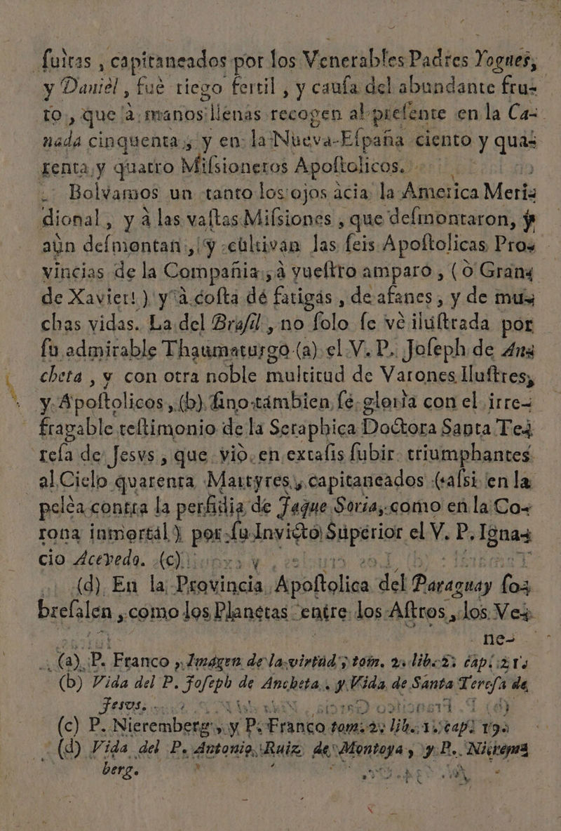 Y Íuitas, capitancados por los Vinerabl esPadres Yogiér; y Daniel, fue riego fertil , y cauía del labundante fruz YO , que a.manos llenas recogen al prelente en la Cas Alda cinquenta, y en: la Nueva-Elpaña ciento Y quis Kenta,y quarro Milsioneros Apoltoli 1COS. &gt; , Bolvamos un tanto los ojos acia: la Alec Merle dional, y a las vallas. Misiones , que deflinontaron, y ayn delata ¿y ¿cultivan las oe Apolftolicas Pray vincias de la Compañia: 5:3 gueltro Amparo, (O Grang de Xavier! ) y“á.cofta dé fatigás , de afanes, y de mus chas vidas. La.del Bra/dl. , no folo fe vé ilúftrada por fo admirable Thaumatusgo (a el Y. P,. Jofeph de 4na cheta , y con otra noble lia de Varones luftres, Ni? Apoftolicos (b) Áno.támbien, [6 glorta con el irre= - frapable reltimonio de la Serapbica Dodtora Santa Ted rela des Jesvs , que vio. en extalis fubir. triumphantes. al Cielo quarenra Martyresy capitaneados (safsi en la pelca contra la perfidia de Fague Soria, como en la Cox roba inmertál ) por. Ly lnyiRtOSApáriot. el Y. Pp, [gnas cio Acevedo. .(c):. y | (d) En la: Diilicda. Anollólica del ii (oz brefalen, .como los] Planetas. entre. los-Aftros, pra Ve+ pe (a, p. Hada »¿Llmágeo dela. virago tom, 2 dibL2: CAPiiz Ts (b) Vida del db SUE 4d Arciuia Se Bda de Santa Terefa ee, LIA Ñ hoprid 1 (8 EA Nieremberge: Ni y 7 ANG dei 2 ds AU CAp] 19 k benz. dl id Lt E , br e