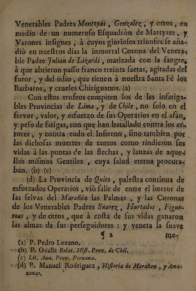 Venerables Padres Montoyás , Gonzalez; y otros, en medio: de: un numerolo Elquadrón de Mantjtes Y, Varones inlignes ;:a: cuyos aloriofos triunfos le aña= dió en nueltros dias la inmortal Corona del Veneras ble Padre Julian de Lizard; , matizada con la langre; a que abrieron paflo franco treinta laetas, agitadas del furor, y del:odio:,:que tienen a: mueltra Santa Fé dos Barbatos:, y ciales Chiriguanos. la) ea -Con Af trofeos compiten Los de, ls infatigas bles Provincias de Lima., y de Chile., no folo, en cel fervor, «valor, y. esfuerzo. de lus Operarios en el afan, y pelo de fatigas; cor que ban: batallado contra los efu totes, y contra rtodo: el: Infierno ;:[ino:tambien ¿por _ las dicholas muertes; de tantos como: rindieron : Íus vidas; áolas. puntas de: las flechas , y lanzas de aquez llos mifmos E DA han lalud. eterna eE | ban. (b)-(c)- vit AA (d) La lidia de Quito, de continua de iS Operarios , vio falir de entre el horror de las felvas: del: Marañón las Palmas, y las Coronas de los Venerables Padres Suarez , Hurtados , Figues 1045 yyy de otros , que 2: cofta de fus vidas ganaron las, alonas. de. a perfeguidores ; y venera la fuavg qa e Mes (y P. Pedro Lozano. | | 7 vob) Ps Ovalle Relat. if. Prov, de Chile. (c) Lit. Ann, Provo, Peruane. v=(d) P. Manuel tdi , Hi horia de Maralor . 14m 54 nas &gt;