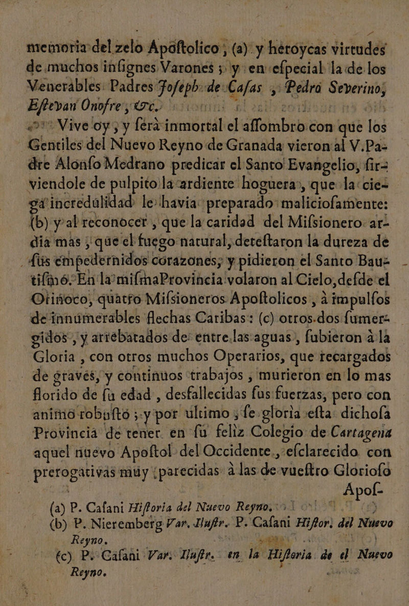 - meinoriz del its Apáftolico; ñ (a) y héroycas Jirtades _de.muchos infignes Varones 5 y en» efpecial la «de los Venerábles: Padres Jojeph: de: e vam a gra Precqugo vine Onofre; UC. 40 Vive oy, y léra iemctrid el «fTombro con que los Gentiles del Nuevo Reyno de Granada vieron al V.Pa= dre Alónfo Medrano predicar el Santo Evangelio, fir= viendole de pulpito.la “ardiente hoguera», que la:ciez o incredulidad le: havia: preparado: maliciofamente: (b) yal reconocer , que la caridad del Milsionero: ar. dia mas que el fuego nacural, dereftaron la dureza de As empedernidos. corazones; y pidieron el Santo Bauz tilmó En la mifmaProvincia volaron al Cielo, defde el Otiñoco, quatfo Milsioneros Apoftolicos, ¿impulfos de innomerableb: flechas Caribas: (c) otros.dos fumera gidos, y arrebatados de: entre.las:aguas., fubieron 4 la Gloria , con otros muchos Operarios, que recargados de graves, y continuos trabajos , murieron en'lo mas florido de fu edad, desfallecidas fus:fuerzas, pero con animo robulto ; y por. ultimo , fe. gloria: dtisdichell | Provincia de tener. en fu feliz Colegio de Cartagena aquel nuevo Apoftol. del Occidente, »elclarecido con | praia acivás muy | Jpasecgcos alas de vueltro Gloriofo , Apob (a) P. Cafani Hiforia del Nuevo Reyno. &gt;. AL (b) P. Nieremberg Var, sd P. Calani Hifor, del Nuevo Reyno. o me) Po Calani Var. Dafir. en la Hiforia. de d Narvo - Reyno. | í