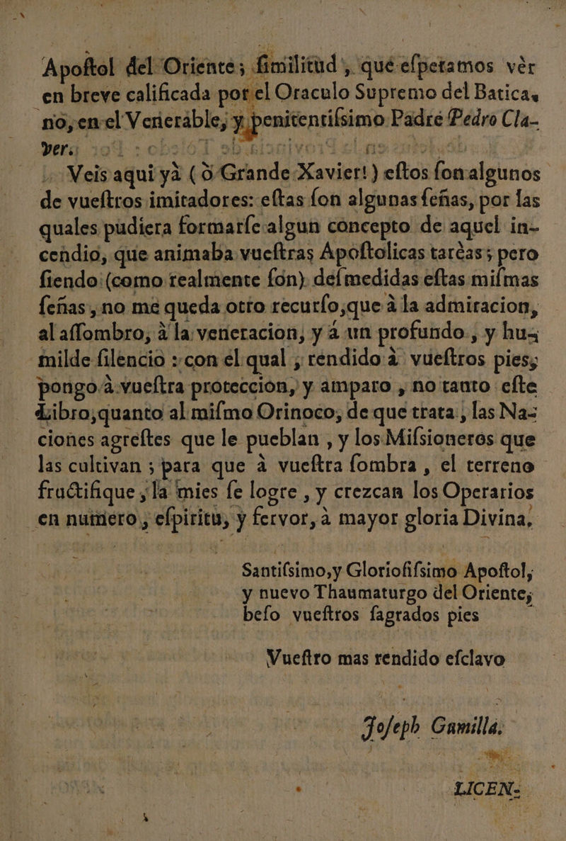Apoftol “del Oriente Em ilitud', qué-efperamos ver _en breve calificada por el Oraculo Supremo del Batica, no, enel V enerable, y penitentifsimo Padre Pedro Cla- Weis aqui ya (O Grande Xavier!) eftos fonalgunos de vueítros imitadores: eftas fon algunas feñas, por las quales pudiera formarle:algun concepto de aquel in- cendio, que animaba vucftras Apoltolicas taréas; pero fiendo: (como realmente fon) del medidas eftas mifmas feñas, no me queda otto recurfo,que 4 la admiracion, al aflombro, 4 la: veneracion, y 2 un profundo, y hux; milde filencio con el qual ; rendido:2. vueltros pies, pongo/a.vueltra protección, y amparo , no tauto efte Libro,quanto al mimo Orinoco, de que trata, las Nas ciones agreftes que le pueblan , y los Mifsioneros que las cultivan ; para que a vueftra lombra , el terreno fruétiáque yla mies le logre , y crezcan los Operarios en numero, efpiritu, y fervor, a mayor gloria Divina, x Santiísimo,y Gloriofífsimo Apoftol, y nuevo Thaumaturgo del Oriente; belo vueftros lagrados pies | Vueftro mas rendido efclavo Jofepb Gamilla. qe ICE.