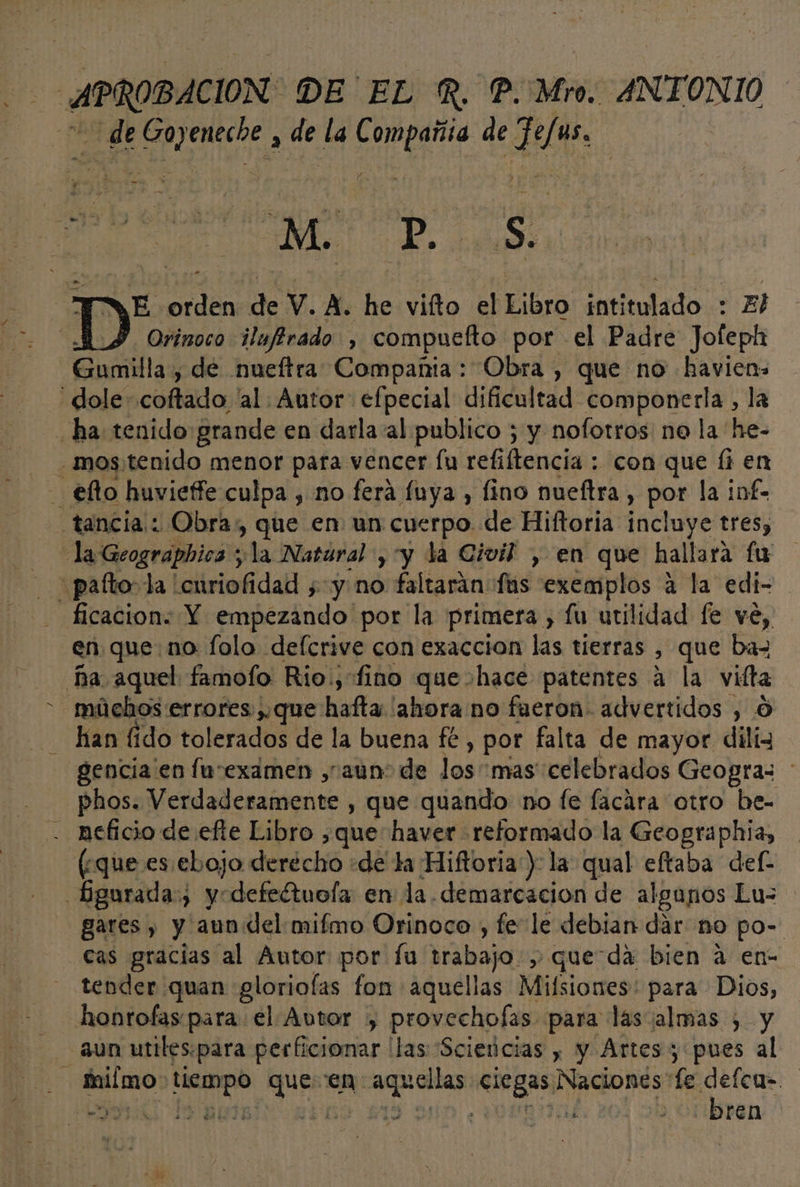 APROBACION DE EL R. P. Mio. ANTONIO de Goyeneche , de la Compañía de Fefus. a A S “TWE orden de V. A. he vifto el Eibro intitulado : El y Orinoco ilufirado , compuefto por el Padre Jofeph Gumilla, de nueftra Compañia: Obra , que no havien: -dole coftado 'al. Autor. efpecial dificultad componerla , la ha tenido grande en darla al publico ; y nofotros no la he- - ,mos'tenido menor pata vencer fu refiftencia : con que Íi en - €efto huvieffe culpa , no ferá fuya , lino nueftra , por la inf- tancia: Obra», que en un cuerpo de Hiftoria incluye tres, - la Geograpbica y la Nataral , y la Civil , en que hallara fu - pafto:la 'curiofidad ¿y no faltarán fas exemplos a la edi- ficacion. Y empezando por la primera , lu utilidad fe ve, en que no folo defcrive con exaccion las tierras , que ba- ña aquel famofo Rio., fino que hace patentes á la viíta múchos errores ,,que hafta 'alrora no fueron. advertidos , O han fido tolerados de la buena fe, por falta de mayor diliz gencia en lusexamen , aun: de los mas celebrados Geogras phos. Verdaderamente , que quando no fe facara otro he- - neficio de efte Libro ,que haver reformado la Geographia, (¿que es.ebojo derecho «de ta Hiftoria ) la qual eftaba def- _bgurada:, yodefeétuola en la demarcación de algunos Lu- gares , y aun del mifmo Orinoco , fe le debian dar no po- cas gracias al Autor por fu trabajo, queda bien a en- tender quan gloriolas fon aquellas Milsiones: para Dios, honrofas para el Autor ,) provechofas para lasialmas , y - aun utiles:para perficionar llas 'Scievicias , y Artes y pues al - fimo tiempo queen aquellas se) sd rbd MIR AGS 119 90D ¿VUNQIUAL ren