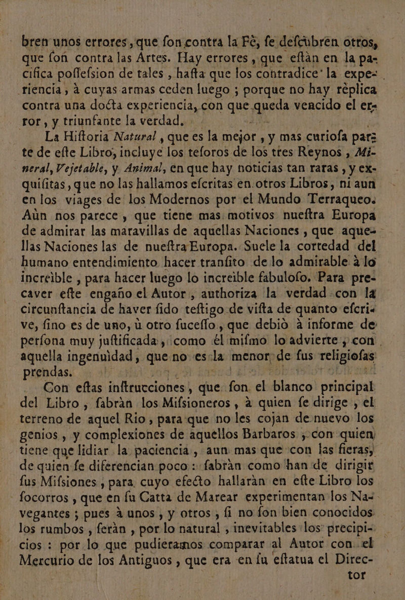 bren unos errores, que fon contra la Fé, fe defcubren otros, ue fon contra las Artes. Hay errores , gue eftán en la pa: cifica poffelsion de tales , hafta que los contradice: la expe= . riencia, a cuyas. armas ceden luego ; porque no hay réplica contra una docta cspptien cita] con que le vencido el er- ror, y triunfante la verdad, La Hiftoria Natural , que es la mejor , Y Mas betas parz te de elte Libro, incluye los teloros de los tres Reynos , Mi- neral, Vejetable, y Animal, en que hay noticias tan raras , y ex- quílitas , que no las hallamos efcritas en-otros Libros, ni aun en los viages de los Modernos por el Mundo Terraqueo: Aún nos parece , que tiene mas: motivos nueftra Europa de admirar las maravillas de aquellas Naciones , que aque=- llas Naciones las de nueftra Europa. Suele la cortedad del humano entendimiento hacer tranfito de lo admirable a lo increible , para hacer luego lo increible fabulofo. Para pre- caver efte engaño el Autor, authoriza la verdad-con la circunftancia de haver fido teftigo de vifta de quanto efcria ve, fino es de uno, ú otro fuceflo., que debio a informe de períona muy juftificada:, ¡como €l mifmo lo advierte , con , aquella mgernidad: quempres la menor; de lus Aire prendas. ! .. Con eftas in Eblocionea! , fue; fan ye lesa principal del Libro , fabrán los Mifsioneros , a quien fe dirige , el terreno de “aquel Rio, para que no les cojan denuevo los genios , y complexiones de aquellos Barbaros ¿con quien, tiene que lidiar la paciencia, aun mas que con las fieras, de quien fe diferencian poco: fabrán como han de dirigir lus Mifsiones , para. cuyo efecto hallaran en efte Libro los - focorros , que en lu Catta de Marear experimentan los Na= vegantes ; pues 4 unos, y otros , fi no fon bien conocidos los rumbos, ferán , por lo natural , inevitables los” precipi=- cios : por lo que pudieramos comparar al Áutor con.el Mercurio de los Antiguos , que era en lu eltatua el Direc- tor