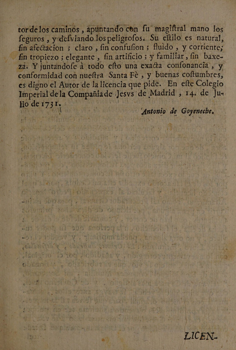 tordelos caminos , apúntando cón fu magiftral mano los feguros , y defviandolos peligrofos. Su eltilo es natural, - finafeGacion ; claro , fin confufion ; fluido , y corriente; fin tropiezo ; elegante , fin artificio 3 y familiar, fin baxe= 2d: Y juntandole á todo elto una exacta confonancia', y conformidad con nueftra Santa Fé , y buenas coftumbres, - es digno el Autor de la licencia que pide. En elte Colegio Imperial dela Compañiade ¡Jesvs de ¡Madrid , 14. de Ju. lio de 1735 | Antonio de Goyeneche, y e e E] por 2 pe poo E 3 bo ” —= , o s % pe Sa me í Dd E 3 Y eb pa Y, $ 2 ds det UN E E 7 * h LA , , . ' E o