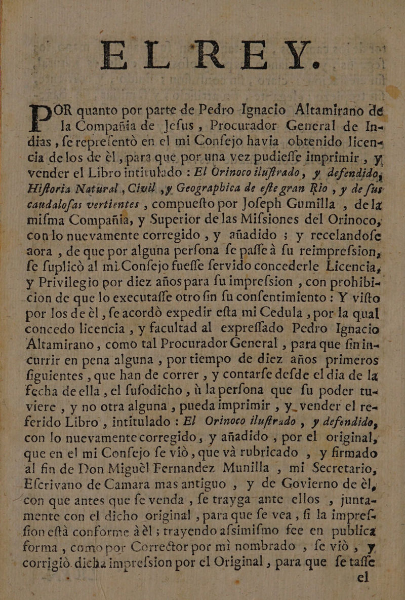 ELE o | | bb Lo. $ pe quanto por parte de Pedro Ignacio Altamirano de h la Compañia de Jcfus , Procurador General de In= - dias, fe reprelento en el mi Confejo havia obtenido licen&lt; cia delos de el, para que por una vez pudiefle imprimir, Y. vender el Libro intitulado : El Orinoco ilufirado, y defendidos Hiftoria Natural, Civil ,y Geograpbica de efte gran Rio , y de fus candalofas vertientes , compuelto por Jofeph Gumilla , delz miíma Compañia, y Superior de las Mifsiones del Orinoco, - conto nuevamente corregido , y añadido 5 y recelandofe aora , de que por alguna perfona fe paflea fu reimprefsion, - - fe fuplico al miConfejo fuefle fervido concederle Licencia, y Privilegio por diez años para fu imprefsion ,con prohibi= cion de que lo executaffe otro fin fu confentimiento : Y vilto por los de el , fe acordo expedir efta mi Cedula , por la qual concedo licencia , y facultad al expreflado Pedro Ignacio Altamirano , como tal Procurador General , para que finin- Currir en pena alguna , por tiempo de diez años primeros figuientes , que han de correr , y contarfe defde el dia de la fecha de ella , el fufodicho , ú laperfona que fu poder tu= viere , y no otra alguna , pueda imprimir , y_ vender el re= ferido Libro , intitulado : El Orinoco ilufirado , y defendido, con lo nuevamente corregido, y añadido , por el original, - que en el mi Confejo fe vió , que va rubricado , y firmado al fin de Don Miguel Fernandez Munilla , mi Secretario, Efcrivano de Camara mas antiguo , y de Govierno de él, con que antes que fe venda , le trayga ante ellos , junta= mente con el dicho original , para que fe vea, fi la imprefa fion eta conforme ael; trayendo afsimifmo fee en publica | forma , como por Correétor por mi nombrado, le vió &gt; y - corrigió dicla imprelsion por el Original , para que ai pe ¿o e j | hi » dl y nd » E