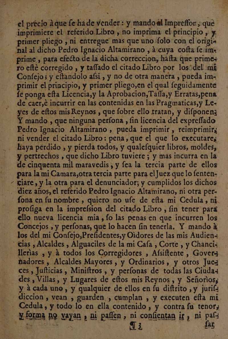 Í ss &gt; primer pliego , ni entregue mas que uno folo'con el origi. K Confejos y eftandolo afsi , y no de otra manera , pueda im- primir el principio, y primer pliego,en el qual leguidamente íé ponga efta Licencia,y la Aprobacion,Taffa,y Erratas,pena. de caer,e incurrir en las contenidas en las Pragmaticas,y Le- yes de eftos mis Reynos , que fobre ello tratan, y difponenz Y mando. , que ninguna perfona , fin licencia del expreffado Pedro Ignacio Altamirano , pueda imprimir , reimprimir; ni vender el citado Libro: pena, que el que lo executares y pertrechos , que dicho Libro tuviere; y mas incurra en la de cinquenta mil maravedis , y fea la tercia parte de ellos para la mi Camara,otra tercia parte para el Juez que lo fenten- ciare, y la otra para el denunciador; y cumplidos los dichos diez años, el referido Pedro Ignacio Altamirano, ni otra per- Íona en fu nombre , quiero no ufe de efta mi Cedula, ni. proliga en la impreísion del citado Libro , fin tener” para Concejos , y perfonas, que lo hacen fin tenerla, Y mando 2 los del mi Confejo,Prelidentes, y Oidores de las mis Audien= ñadores , Alcaldes Mayores , y Ordinarios , y otros Juez ces , Jufticias , Miniftros , y perlonas de todas las Ciudaz e y a cada uno , y qualquier de ellos en fu diftrito , y jurifz Cedula, y todo lo en ella contenido , y contra fu tenor; a, das