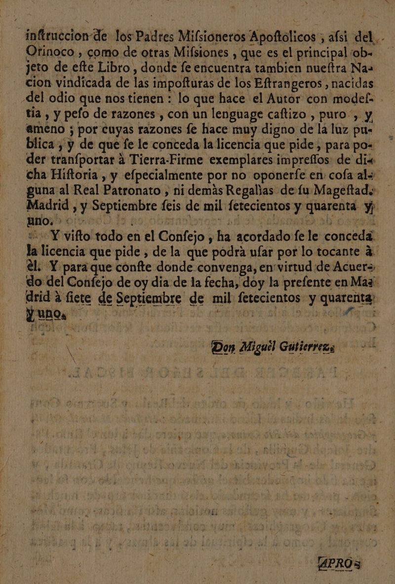 y inftruccion-de los Padres Milsioneros Apoftólicos ; afsi del.,- Orinoco , como de otras Milsiones , que es el principal iob= jeto de efte Libro , donde fe encuentra tambien nueftra Nas cion vindicada de las impofturas de los Eftrangeros , nacidas del odio que nos tienen : lo que hace el Autor con models tia , y pefo de razones, con un lenguage caftizo , puro”, y, - meno ; por cuyas razones fe hace muy digno de la luz pus blica , y de que fe le conceda la licencia que pide, para po= der tranfportar a Tierra-Firme exemplares imprellos de dix cha Hiftoria , y efpecialmente por no oponerfe en: coía als guna al Real Patronato , ni demás Regaljas de fu Mageftad.: Madrid , y Septiembre feis de mil fetecientos y quarenta y) “== Y vifto todo en el Confejo y ha acordado fe le conceda. la licencia que pide , de la que podra ufar por lo tocante á. el. Y para que confte donde convenga, en'virtud de Acuer= -do del Confejo de oy dia de la fecha, doy la prefente en Mas - Qrid a fiete de Septiembre de mil fetecientos y quarenta, Poy is se «bra slo loteo — a o H 4 EN Di Cilia al US Don Miguel Gutierreza == y y ls. ESE &gt; 4