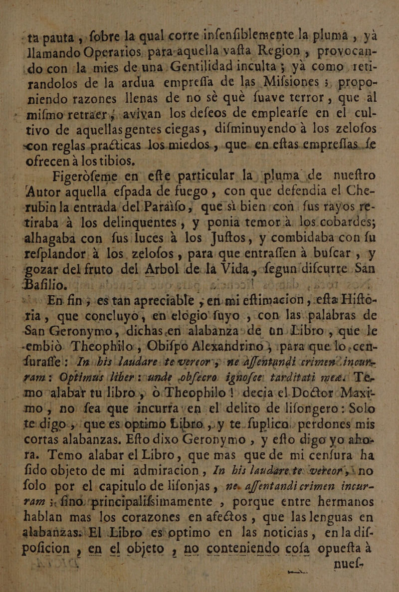 - ¿ta pauta ¿,fobre la qual corre infenfiblemente la pluma , ya Jlamando Operarios. para:aquella vafta Region; provocan- ¡do con ¿la mies de.una. Gentilidad inculta 5 ya como. reti- randolos de la ardua empreíía de las Mifsiones 5, propo- niendo razones llenas de no sé qué fuave terror, que al -miímo' retraer¿ avivan los deleos de emplearíe en el cul- tivo de aquellas gentes ciegas, difminuyendo á los zelofos «con reglas .praíticas -los.miedos.,..que. en.eftas.empreflas..le ofrecenalostibios. - OS da &gt; ad Figerofeme en efte particular la pluma de nueftro Ny . [Autor aquella efpada de fuego , con que defendia el Che- + «qubin la entrada del Paráilo, que si-bien:con. fus rayos re- tiraba 4 los delinquentes , y ponia temor:a: los. cobardes; alhagaba con fus:luces a los Juftos, y combidaba:con fu -. refplandor.a los. zelofos , para que entraflen a buícar , y + ¿gozar del fruto del Arbol dela Vida , fegun'difcurre San - is: En fin5:es tan apreciable ; en.mi eftimacioón ,:efta Hifto- 1la , que concluyo, en elogio'fuyo , con las palabras de San Geronymo, -dichas.en alabanzasde un Libro, que le -—€mbio: Theophilo:, Obifpo Alexandrino, ¡para que lo ,cen- - Inralle': Inbis laudare: te vereor; ne affentundi crimen? incano -— gam:z Optimas liber :ande obfecro: ignofíe: tarditati meets Te - mo alabar tu libro», 0:Theophilo 1 decia: el.Doétor Maxiz mo, no lea que incurraven el delito de lifongero : Solo - te:digo:, quees optimo Libro. ,. y te..Íoplica.: perdones mis - cortas alabanzas. Efto dixo Geronymo , y efto digo yo aho» - Ya. Temo alabar el Libro, que mas que de mi cenfura ha fido objeto de mi admiracion, la bis laudare.te: vereor”,3 no -Íolo por el capitulo de lifonjas , me. afentandi crimen incur- ram ¿fino rprincipalifsimamente , porque entre hermanos + hablan mas los corazones en afeétos , que las lenguas en alabanzas: El Libro esoptimo en las noticias, enla dil- Poficion , en el objeto , no conteniendo cola crea a ' o 4 | nucis&gt; ” YY ; Ñ PA A DE
