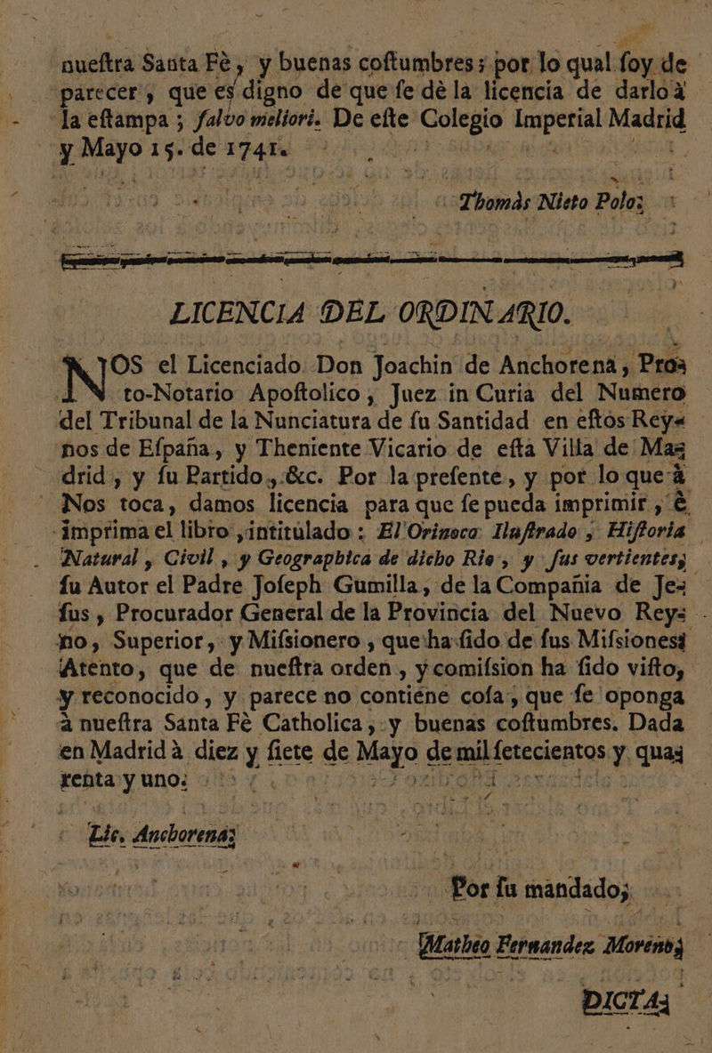 adi Sata Fe y buenas cotton j por lo qual 3 de » “parecer”, que es digno de que fe de la licencia de darlo4 “la eftampa ; falvo meliori. De efte Rigo brota Se | gli de 1741 dei Lid A LICENCIA DEL ORDIN 4RI0. NS el Licenciado: Don Joachin de Anchorena, Pros | to-Notario Apoftolico, Juez in Curia del Numero del Tribunal de la Nunciatura de fu Santidad en eftos Rey. nos de Elpaña, y Theniente Vicario de efta Villa de' Maz drid , y fu Rartido,:6:c. Por la prefente, y por lo que: a Nos toca, damos licencia para que le puedas EDO e Natural , Civil, y epa de'dicbo Rio: $ y Jus ONO fu Autor el Padre Jofeph Gumilla, de la Compañia de Jez us , Procurador General de la Provincia del Nuevo Reys -- no, Superior, y Mifsionero , que'ha:fido de fus Mifsionesi Atento, que de nueftra orden, y comilsion ha fido vifto, y reconocido , y parece no contiéne cola: que fe oponga a nueftra Santa Fé Catholica , y buenas coftumbres. Dada en Madrida diez y flete de Mayo € 29 ponlbcae cientos y quaz refita y uno: &gt; '&gt; d dy y 0 REM Elo, Anchorenaz Me a 0 Por ña mánidado;. &gt; Bata Erreandez Moreno Pra