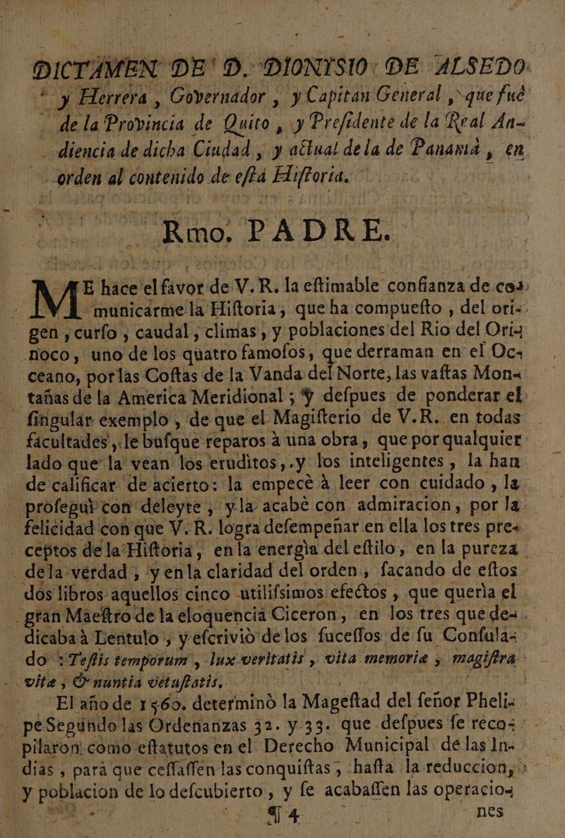 DICTAMEN DE'D. DIONYSIO: DE ALSEDO. ¿y Her rera , Governador , y Capitan General ,&gt;que fué ' dela Provincia de Quito y Prefidente de la Real An &gt; diencia de dicha Ciudad , y aétual dela de Panamá, en orden al contenido de e/2á Hiftoria. Eo Rm PADRE A AE hace el favor de V.R. la eftimable confianza de coa» - 1 WA municarmela Hiftoria; que ha compuefto , del ori. gen ,curío , caudal, climas, y poblaciones del Rio del Orix .noco, uno de los quatro famofos, que derraman en el Oca ceano, porlas Coltas de la Vanda del Norte, las vaftas Mon&lt; - tañas de la America Meridional ; Y defpues de ponderar el. - fingular exemplo , de que el Magifterio de V.R. en todas facultades ,«le bufque reparos a una obra, que por qualquier: lado que la vean los eruditos,.y los inteligentes, la han - de calificar de acierto: la empecé á leer con cuidado , la. - profeguv con deleyte , yla acabé con admiracion, por la. felicidad con que V.R. logra defempeñar en ella los tres pres - dela verdad , y enla claridad del orden, facando de eltos dos libros aquellos cinco utilifsimos efeétos , que queria el gran Maeftro de la eloquencia Ciceron, :en los tres quedes. - dicabaá Lentulo:, y efcrivio delos fuceffos de fu Confulas do :Teflis temporum y lux vevitatis , vita memoria y magifira - vitae, OP nantia vetuftatis. E ICA La El año de 1560. determinó la Mageftad del fenor Pheli. - peSegundo las Ordenanzas 32. y- 33. que defpues fe reco= -pilaron: como eftatutos en el: Derecho Municipal delas ]n. dias , pará que ceflaffen las conquiftas, -hafta la reduccion, &gt; y poblacion de lo defcubierto, y le acabaflen las operacios e | le OS A nOs