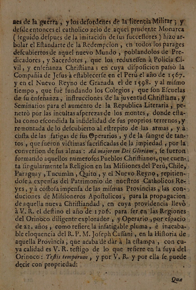 ses de fa: guerra. 3 &gt; y dérotadnes de 1 een Mitin y defde entonces el catholico zelo de ¡aquel prudente: Monarca (feguido delpues de la imitación de lus fucceflores ) hizo ar- bolar el Eftandarte de la Redempcion, en todos los parapes - “defcubiertos de aquel nuevo Mundo , poblandolos de Pre- dicadores , y Sacerdotes , que los reduxelíen a Policia Ci- vil, y Antena Chriftiana 3 en cuya difpoficion paíso la &gt; - Compañia de Jelusa eftableceríe en el Perú el año de 1567. y en el Nuevo Reyno de Granada el de 1598. y al miímo “tiempo , que fué fundando los Colegios , que fon Efcuelas de fu enfeñanza , inftrucciones de la juventud Ghriftiana;, y Seminarios para cl aumento de la Republica Literaria , pe- netró por las incultas afperezasde los montes , donde efta-- ba como efcondida la infidelidad de fus proprios terrenos; y. remontada de lo defcubierto al eltrepito de las. atmas , y a: Ccofta delas fatigas de fus Operarios', y de la Sangre de tae» tos y quefueron viétimas facrificadas de la impiedad , por la: converfion de fus-almas': Ad majorem Dei Gloriam', fe fueron: formarido aquellos númerofos Pueblos Chriftianos, que cuen: ta fingularmente la Religion en las Mifsiones del Peru, Chile, Paraguay , Tucumán , Quito, y el Nuevo Reyno, repitien-.; yes, y a coltofaimpenía de las mifmas Provincias y las com=&gt; duciones de Mifsionerós Apoftolicos', , Parala propagación de aquella nueva Chriftiandad, en cuya providencia llevo 2 V.R. el deftino el año de 1706: para. ler.en' las Regiones _del Orinoco diligente explorador y y Operario, por: efpacio de 22. años ; como.refiere lá infatigable pluma:,. € inacaba-, ble eloquencia del R.P. M. Jofeph Cafíant», en la Hiltoria de ¿aquella Provincia, que acaba de dara. la eftampa', con cu- . ya calidad es Y. R. teftigo de lo que refiere en la fuya del Orinoco: Tefis tempora » y Je Ys R. y pot: clla le LA | | Ada con o, » MN