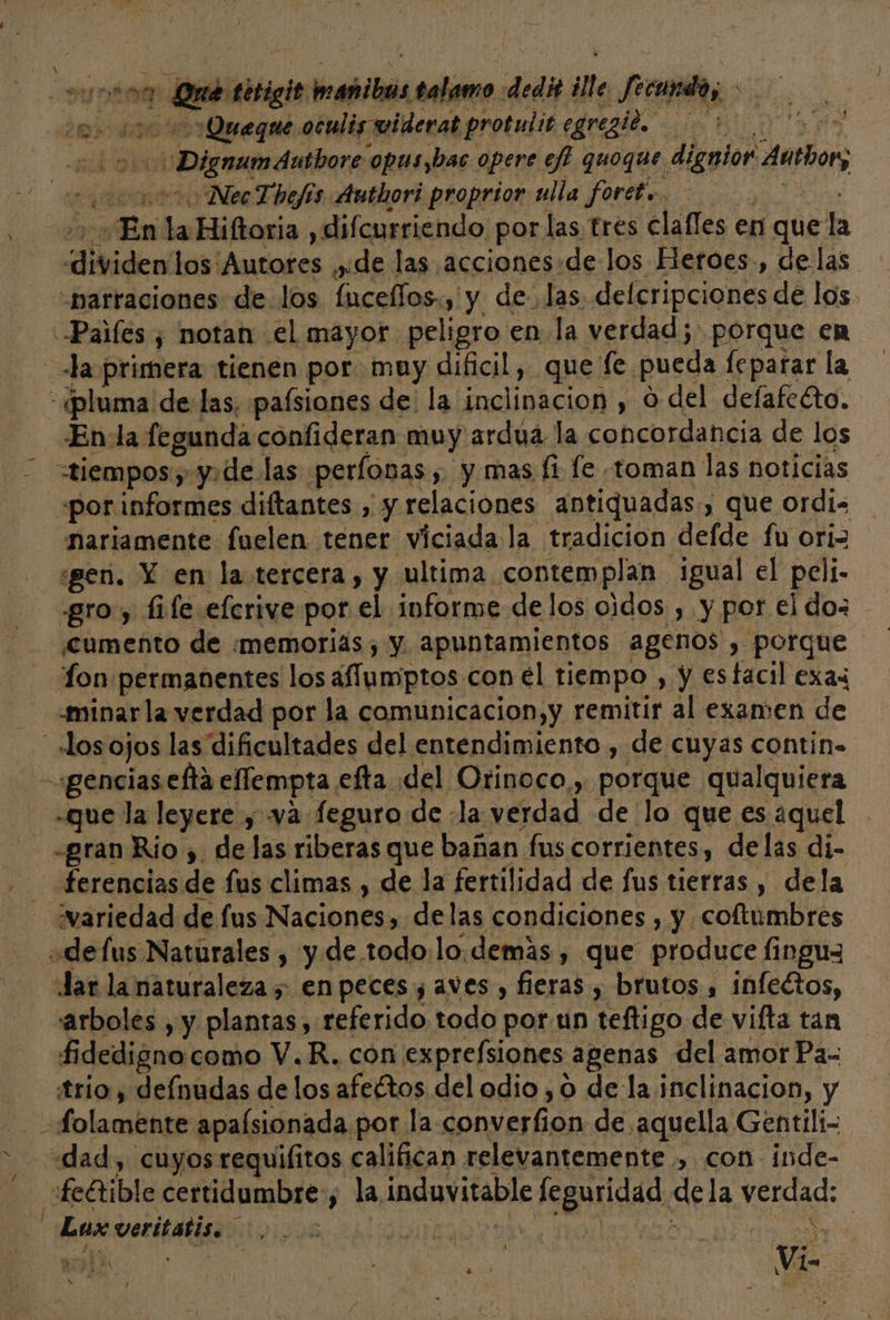 A =&gt; Digmamánibore opus,bac opere ef? quoque. dignior acto Nec Thefós Authori proprior ulla fort... En ha Hiftoria ,difcurriendo por las tres clafles en que la dividen los: ¡Autores yde las acciones:de los Heroes, de las nariamente fuelen tener viciada la tradicion defde fu oriz «gen. Y en la.tercera, y ultima contemplan igual el peli- «gro y fi fe efcrive por el informe delos oidos , y por el do- cumento de memorias, y. apuntamientos agenos , porque Lon permanentes los afumiptos con el tiempo , y esfacil exax -minarla verdad por la comunicacion,y remitir al examen de que la leyere y va feguro de la verdad de lo que es ¿quel ferencias de fus climas , de la fertilidad de fus tierras , dela variedad de us Naciones, delas condiciones , y coftumbres Jar la naturaleza; enpeces y aves , fieras , brutos , infectos, arboles , y plantas, referido todo por un teftigo de vifta tan fidedigno como V.R. con exprefsiones agenas del amor Pa- trio ; defnudas pe los afeétos del odio ,0 de la hiselinacion. y e e Eat veritatis. Y: ma
