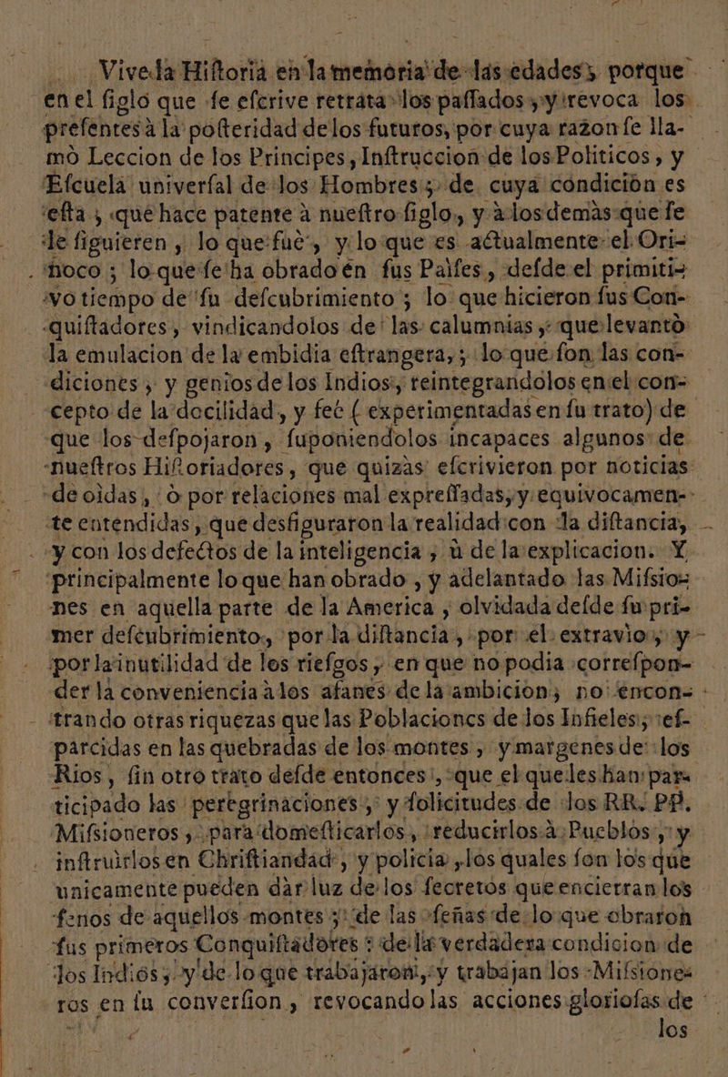 Viveda Hiñoríá el lameiatia! de las edades. oil” enel figlo que Le elcrive retrata los paflados y y revoca lod. prelentes: 4 la pofteridad delos futuros, por cuya razonfe lla- mo Leccion de los Principes, Inftruccion de los Politicos, y Efcuela univeríal delos Hombres:;. de cuya condición es efta , «que hace patente a nueftro figlo,, y dos demas-que fe le figuieren y lo que:fue”, y:lo:que es -aétualmente- el Ori= . hoco ; lo quefe'ha obrado én fus Palfes , defdeel primitiz vO tiempo de''fu defcubrimiento ; lo: que hicieron fus Con- .quiftadores, vindicandolos de' las: calumnias y; que levantó: la emulacion de ly embidia eftrangera, ; lo quefon las con- «diciones , y genios de los Indios', teintegrandolos en:el con= «cepto de la docilidad, y fec [ experimentadas. en fu trato) de que los defpojaron , Suponiendo! os incapaces algunos: de -nueftros Hi£. otiadores , que quizas: efcrivieron por noticias: «de oidas , : O por relaciones mal expreffadas, y. equivocamen--. te entendidas, que desfiguraron la realidad: con la diftancia, y con los defectos de la inteligencia , ú de laexplicacion. Y. principalmente loque han obrado, y adelantado las Mifbios nes en aquella parte de la America , olvidada de[de fu pri- mer defenbrimiento:, por la. ditancia , por el. extravio:y y - porlainutilidad de los riefgos y en que no podia .correlpon= der la conveniencia alos afanes de la:ambicion; no'encon= : trando otras riquezas que las Poblaciones de los Infieles; 1ef- parcidas en las quebradas de los montes , y margenes de: los Rios, fin otro trato delde. entonces ', que el queles han: par ticipado las. peregrinaciones: y y Tolicitudes de «Jos RR. PP. Mifioneros , .para domefticarlos, :reducirlos:4:Pucblos: y y inftruirlos en Chriftiandad:, y policia , Los quales fon lOs que unicamente pueden dar luz delos fecretós queencierranlos fenos de aquellos. montes ; pude las ofeñas delo que cobraron fus primeros Conquiftadotes * ¿de lx verdadera condicion de los Indiós 3 y 'de Jo que trabajaron,: y trabajan los -Mifsiones ros en lu converlion y , revocandolas acciones. Blorialas de ' pa de | ADOS nd 4