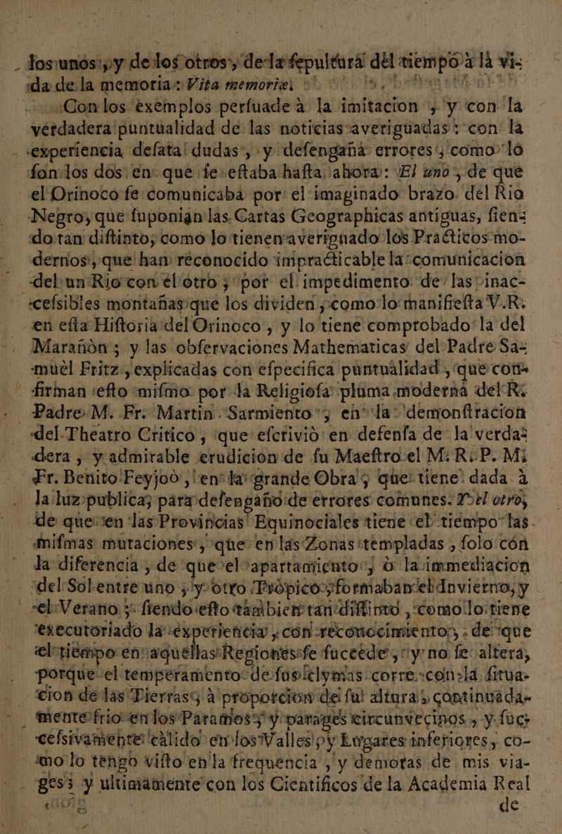 dos: sigilo otros'y dedafepulearil del ops e cla cis ida dela memoria: Vita memories +. 00 05. ¿Con los éxemplos perfuade a la imitacion y y con la uérdadera! puntualidad de las noticias: averiguadas: con: la -experiencia delata! dudas”, y defengañá: errores, como”lo fan+los dos. en: que te eftaba hafta ahora: ¿El uno, de que Negro, que fuponian las. Cartas Geographicas antiguas, fien= dotan diftinto; como lo tienen'averignado los Praéticos'mo- - A » firinan / efo: mifmo: por la Religiota pluma moderna del Ri del-Theatro Critico , que efcrivió en defenfa de la verda: «dera , y admirable £lubición de fu Maeftro el M: R-P. Mi la: luz. publica; para defengaño:de érrotes comunes: 2321 otro; de queen las Provincias Equinociales tiene el tiempo“las. la diferencia , de que-el: 'apartamientor, O la. immediacion del:Sol entre uno ; 'y- otro. Própico:pformabanel dnviétno, y “el Verano y -fiendo. eto tamibierstan:díftinio ,como'lo tiene executoriado la ex eriencia ¿cón reconocimiento; . de que eltiempo en aquellas Repionessfe fuceede”, yo no fe: altera, porque- el: temperamento: de fusielymas. corre.:con+ la. ditua&gt; cion de las Pierrasy a proporción del ful altura), continuada mento frioventos Paramos3' y: parages circunvecinos y y fc cefsivamente calido en losTrálicd, y y Lugares inferiores; co- mo lo tengo vifto en la freguencia , y demoras de mis via- Was ¿y ultimamente con los Cientificos. de la Academia Real ' ña | de | Y