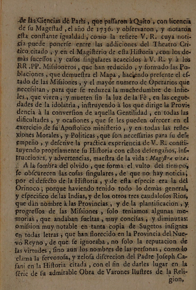 de las'Ciencias de Parts, que pallaron Quito, corr ticencia de lu Mageftad ,el año de 1736. y oblervaron:, y «notaron £fta conftante igualdad) como: la refiere VR. cuya noti: Siapuede ponerfe- entre :las addiciones del Theatro Cri- tico:citado y y en el Magiftério de efta Hiftoria con los:de- mas fucelfos ; y :calos fi ngulares acaecidos 4V. Re y 4: los RR .PP. Mifsioneros , que han reducido , y formado las Po» blaciones que demueftra el Mapa, haciendo prelente el ef. tado de las Mifsiones ,:y: el Poo numero. de Operarios:que neceísitan, pará que fe reduzca la muchedumbre de: Infie- les.,:que viven yimueren fio la luz de:la'Fe , en las cegue- dades de la idolatria., inftruyendo 4 los que dirige la Provis dencia 4 la converfion de 'aquella Gentilidad , en todas las dificultades , y ocafiones , que fe les pueden ofrecer en el - - £xercicio de fu'Apoftolico minifterio ,.y en«todas las refles + Xionés Morales, y Politicas , que fon neceflarias para fu dels empeño , y defcrive la praética experiencia de V. Ri confti2 tuyendo propriamente fu Hiftoria-con eltos defengaños, inf. trucciones, y advertencias, maeftra de la vida: Magiffre vites ¿Ala fombra del olvido , que forma: el vulto: del riempos - Je obícurecen das cofas fingulares , de' queno: hay noticia; . - por el defeéto de:la Hiftoria , yde efta: efpecie sera. la del - - Orinoco; porque haviendo tenido todo lo demás: general, ' y efpecifico de las Indias, y de los,otros tres caudalofos Rios, que dan nombre á:las Provincias, y dela plantificación:) y progrellos de las Mifsiones-, 'folo teniamos: algunas mes | morías , que andaban fueltas., muy concifas., «y. diminutas: -Omilsion muy/notable én-tanta copia de Sugetos infignes en todas letras , que han: florecido:en la Provincia del Nue- - “lo: Reyno y de que: fe ignoraba-, no folo. la reputacion de las virtudes , fino aun los: nombtes de lasperfonas , comodo clama la fervorofa, y zelofa difcrecion del Padre Jofeph.Car fami en la Hiftoria citada , con el fin de darles lugar en. la Série de lu admirable Obra de Varones liuftres de. la Reli- »