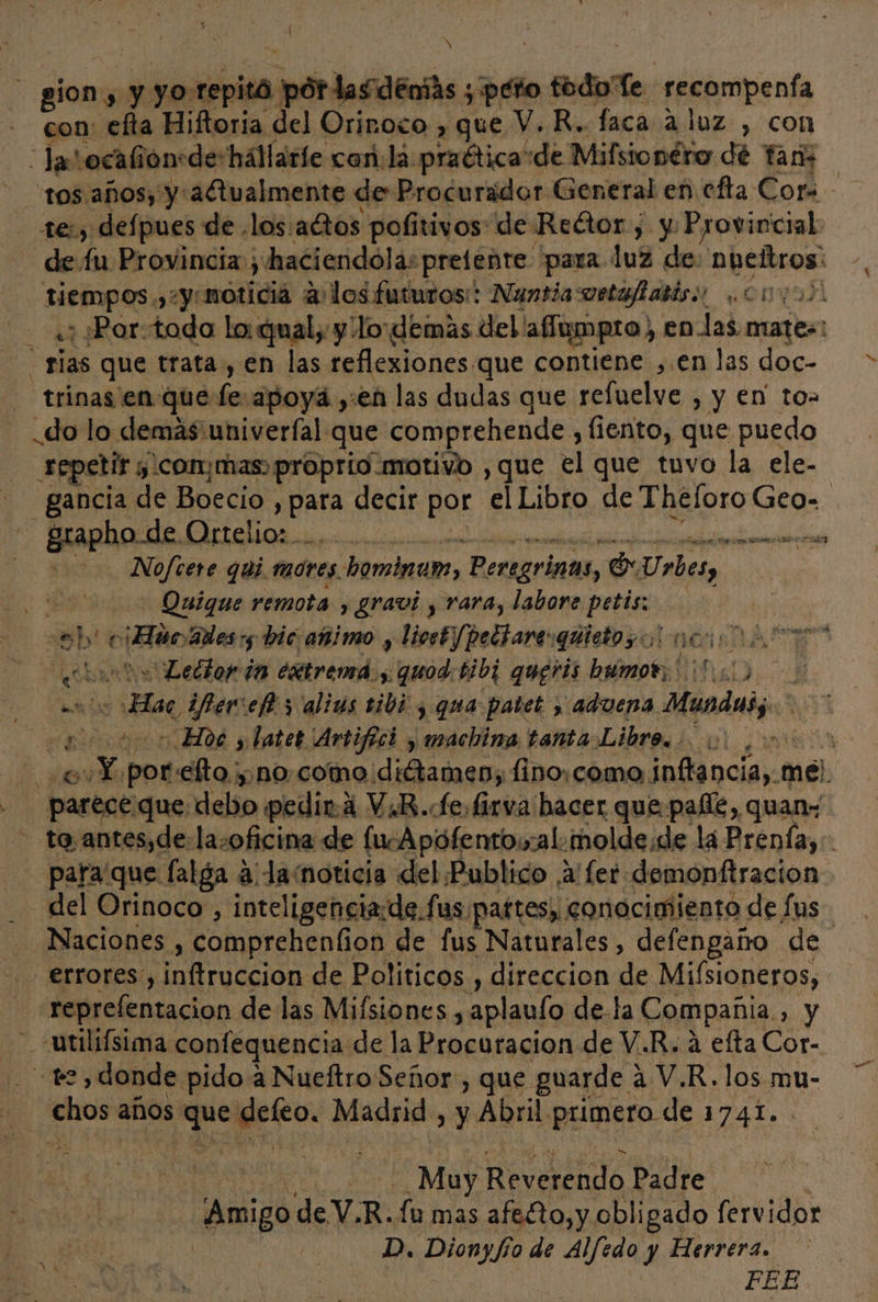 el y : gión, y yo: copita, ,pordardenis ; peto : ápte recompenía con: efta Hiftoria del Orinoco , que V. R.. faca 2 luz , con Jas :ocalion: de-hállaríe car. lá praética:de Mifsionéro dé Tan 1e:s defpues de los:agtos pofitivos de Reétor; y Provincial de fu Provincia; haciendola: prefente para luz de: npeñtros: Ejes yy noticia a los futuros: Nuntia:oetafabisi onabl ; Por-toda lo: qual, y ¡lo demás del! affumpro) en-las mates: rias que trata , en las reflexiones. que contiene: , en las doc- trinas.en-que den apoyá, :en las dudas que refuelve , y en to= do lo demas'univerfal que comprehende , fiento, que puedo repetir y .conymas) proprio motivo , que el que tuvo la ele- -.gancia de Boecio , BRA decir por el Libro de Theforo Geo- - grapho de Ortelio: . o Nofcere quí motes bominam, Peregrinas, o Urbes, Quique remota , gravi , rara, labore petis: | ep e ¡Ho Bes :5 bic añimo , licsF/peltarevquietos o! na DALE? uh Ledtor in Aires quod: bibi quegris brúmot, | IO od ifercelt y alius eibi y qua patet > aduena Hnodatj 10200 Hoc y latet Artifici y machina tanta Libro sore porclto yn no. como. ans lino:como inftancia,. mel. parece que debo pedir. 4 ViR.fefirva hacer que palfe, quan» - ta.antes,de:la-oficina de fucApófentowal. molde: de la Prenía,:. para que falga a Ja.noticia del Publico ,a'fer demonftracion. del Orinoco , inteligencia:de.fus pattes; conocimiento de fus - Naciones , comprehenfion de fus Naturales, defengaño de errores, inftruccion de Politicos , direccion de Misioneros, reprefentacion de las Mifsiones,, “aplaulo de.la Compañia , y de A Ra TAR . ve, donde pido a Nueftro Señor:, que guarde a V.R.los mu- ¡ cope años. pos me Madrid , y Abril. primero de ETA. Ae Mb Reverendo Padre Amigo de V.R.fu mas afe£to,y obligado fervidor D, PORRA vo de Alfedo y Herrera. FEE