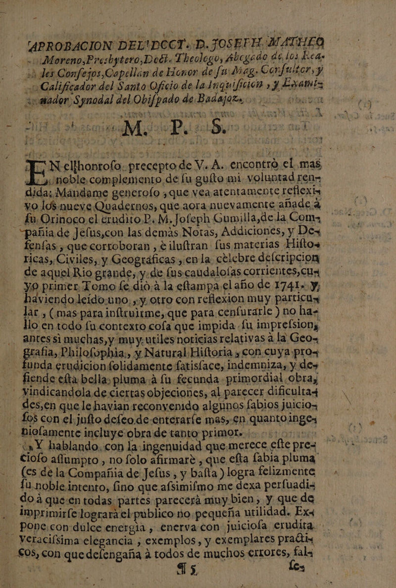 ” E APROBACION DELTDOCT: D. JOSEPH: MATHELO -:Moreno,Presbytero,Doci. Theolego, Aúcgado de 0 hcds ¿des Confejos,Capellán de Honor de fa Meg. Confor, y Calificador del Santo Oficio de la Inguifición 3 Esanlz jor ¿ m avasador Synodal del Obifpado de Badajoz oc 0 0 ri ni 0 AP y e , SAO ¿a $ E go] A MN Y Y N elthonrolo. preceptode V.. A. encontro el mas A: noble. complemento de lu guíto mi. voluntad ren. dida; Mándame generolo ¿que vea atentamente reflex _£u.Orinoco el erudito P.M, Jofeph Gumilla,de la Con - “pañia de Jelus,con las demas Notas, Addiciones, y Dex fenías , que corroboran , e iluítran fus materias Hiftos ricas, Civiles, y Geográficas, enla celebre delcripcion de aquel Rio grande, y.de lus caudalolas corrientes, Cua yo primer Tomo fe.dio: la eftampa el año de 1741. y, - haviendoleído:uno;,-y otro con reflexion muy particúy lar , (mas para inftculrme, que para.cenfurarle ) no has llo en todo fu contexto cola que impida fu imprefsiony -. Aihtes si muchas, y muy. utiles noticias relativas a la Geox grafía, Philofophia;, y Nátural Hiftoria y CON. CUYA:-prox - fubda erudicionfolidamente fatisface, indembiza, y des - fiende efta bellas pluma. a lu. fecunda primordial obray - Vindicandola de ciertas objeciones, al parecer dificultay _ des,en que le havian reconvenido algunos fabios juicio, Los con el.julftodefeo de enteraríe mas,-£n quanto ingex » Biolamente incluye obra de tanto primote do coo “a Y hablando. con la: ingenuidad quemerece efte pres - Ciofo aflumpto , no lolo afirmare , que efta labia pluma - (es dela Compañia de Jefus , y balta ) logra felizmente -— 1u.noble intento, fino que afsimifmo me dexa perfuadiz do á que:en todas partes parecerá niny bien, y que de . Imprimirfe logrará el publico no.pequeña utilidad. Exx - Pone,con dulce energia , .enerva con juiciofa erudita... - Vetaciísima elegancia , exemplos, y exemplares prats - £05, con que delengaña a todos de muchos €rtrores, a A | Ss, 3 x