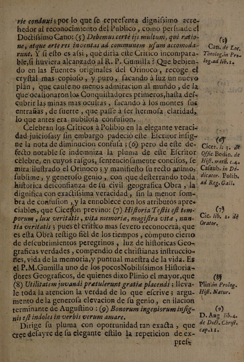 ne, atque arteres inventas ad communem ufum accomoda- rent, Y [1 elto es alsi , que diría ette Critico incompara- ble,(1 huviera alcanzado al KR. P. Gumilla * Que bebien- do en las Fuentes originales del Orinoco,, recoge. el plan, que cauleno menos admiracion al muñdo , de la que ocalionaron los Conquiítadores primeros, hatta dels cubrir las minas mas ocultas , facando a los montes fus entrañas , de luerte , que paíle a ter hermofa claridad,, lo que antes era, nubilola confufion. .. : AA Celebran los Criticos a Polibio en la elegante veracis ne la nota de diminucion confuía ;(6) pero de elte de- feéto notable le indemniza la pluma de elte Efcritor celebre, en cuyos ralgos, fentenciolamente concilos, e hiftorica delconfianza de lu civil geografica Obra ,la: (5) Can. de Loc, Zheolog.in Proa log.ad lib, Lo Pa eh de Offc Bodin. de Hif, meth, C.4.e Cafaub. in Dé- dicator. Polib, bra de confufion , y la ennoblece con los atributos apre» ciables, que Cicerón previno: (7) Hifioria Teftis ef? tem- porum y lux veritatis, vita memorie, magifira vite , nan- tía veritatis ; puestl critico mas levero reconocerá, que es elta Obra teltigo fiel de los tiempos , cómputo cierto graficas verdades , compendio de chriftianas inltruccio= dores Geograficos, de quienes dixo Plinio el mayor,que (8) Utilisatem juvandi pretulerant gratie placendi 5 1leva- le toda la atencion la verdad de lo que eferive; argu- mento dela generoía elevacion de fu genio, en ilacion AS nise/f+indoles in verbis verum amare. cree delayre de lu elegante eftilo la repeticion de €x- £ cad] Cic. lib, 20 de Orator, Plin:in Prolog. Hifi. Natur. 1 | | (9) D.Aug /lib.4. de Dol?. Chrifé. CAPeLlo ;
