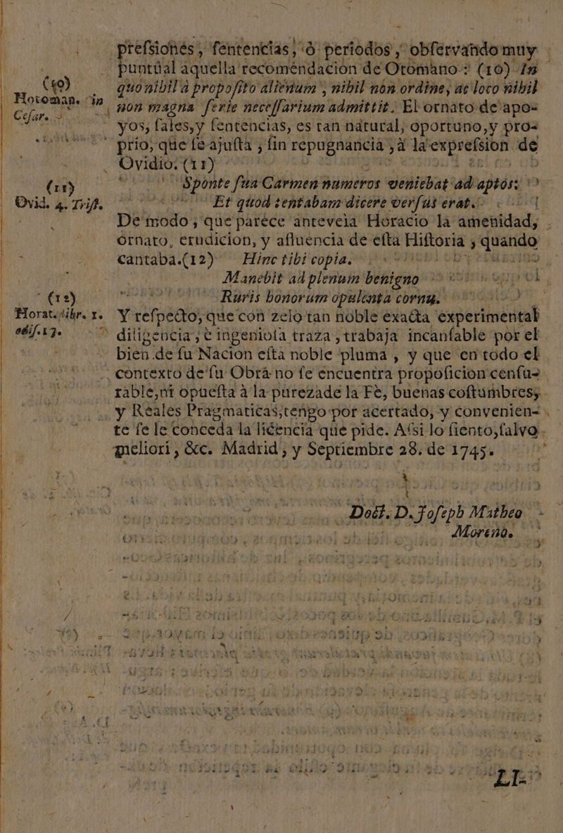 refsiohés, fentencias! “9 periodos y sobfervando muy Puntal aquella: deco mehdación deO Otomano: (10) In | ( mi quonibil'a propofito alienuia', nibil non ordine, ac loco nibil - Hocoman. cin Tarium admittic. El ornato de'apo- rel aaa ape ferie neceffa p | - yos, fales,y fentencias, es tan natural, Oportuno, y pros IS pra do Ls ajulta, , fin E jinaos yA la exprefsion Me | . Ovidio: a AN E dE :ponte fua Carmen Hameros venitbat ad.aptos: 9 Dvd. 4 Tri | Et quod :entabam dicere verfus erat «1 Ma De he y que parece antevela Horacio la” amenidad, órnato, erudicion, y afluencia de: efta iia &gt; quando ! cantaba.(12) Hinc tibicopia: DP 20 | PO. a Manebit ad plenum benigno AENOR y IN lao 010 AA Roris bonorum opalenta cornmg.. 002 - Horatejlibr. 1. Y ref: Ao que con zelo tan noble exatta experimentab SÓ 77 diligencia, e imgenioía traza ,trabaja incanfable por el. o BE 'de fu Nación efta noble pluma , y que en todo el ¿Contexto de lu Obrá no fe encuentra propoficion cenfu= rabl le,ot opuefta a la purezade la Fe, buenas coftumbres, . y Reales Pragmaticas,tengo por acertado, y convenien=. te fe le conceda la liéencia que pide. Aísi lo fiento,falvo . meliori, See. Madrid &gt; y dd 23. de bio : O loe pm et Doll. » Djaios Mols má Mo ON ey aa ED 5 pe ' 3 ds ) A á j , a KEDE Y $ PRA du UU RAS ELITE : 3 pr