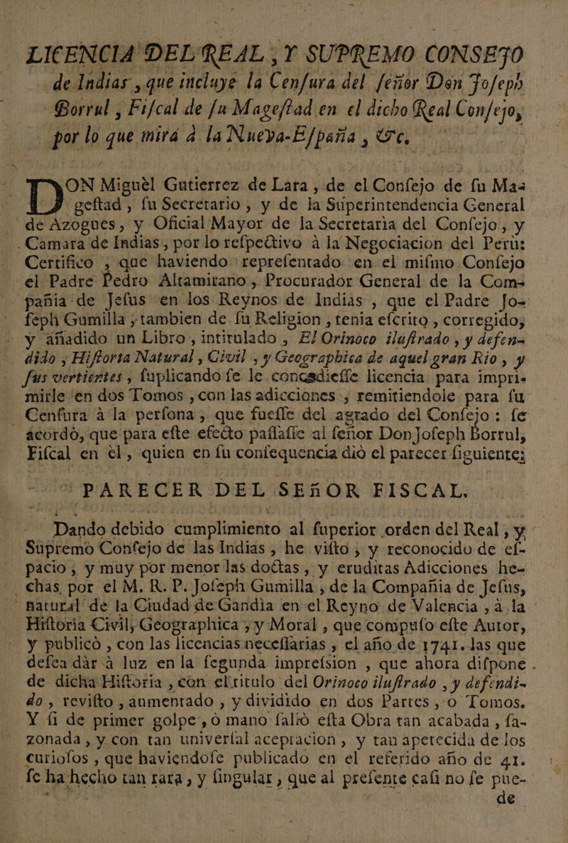LICENCIA DELREAL , Y SUPREMO CONSEJO de Indias , que incluye la Cenfura del feñor Don Fo/ep» GBorrul , Fi/cal de [a Mageftad en el dicho Real Confejo, por lo que mirá 4 la Nueva-Efpaña , Te. A ¡ON Miguel Gutierrez de Lara , de el Confejo de lu Mas | geftad , fu Secretario , y de la Superintendencia General de Azogues, y Oficial Mayor de la Secretaria del Confejo, y Camara de Indias, por lo relpedrivo a la Negociacion del Peru: Certifico , que haviendo :reprelentado en el mifmo Confejo el Padre Pedro Altamirano, Procurador General de la Com -pañia de Jefus en los Reynos de Indias , que el Padre Jo= feph Gumilla tambien de fu Religion , tenía efcrito , corregido, y añadido un Libro, intirulado , El Orinoco ilufirado , y defen= &gt;. dido , Hiftorta Natural , Civil , y Geograpbica de aquel gran Rio, y - fus vertientes, faplicando fe le concsdiefíe licencia para impri- mitle en dos Tomos ,con las adicciones, remitiendole para fu - Cenfura a la perfona , que fuefle del agrado del Confejo : le acordo, que para efte efecto paflafic al feñor DonJofeph Borrul, Fiícal en el, quien en fu confequencia dio el parecer figuiente; “PARECER DEL SEGñOR FISCAL. - Dando debido cumplimiento al fuperior orden del Real, y Supremo Confejo de las Indias , he vilto , y reconocido de ef- pacio , y muy por menor las dottas , y eruditas Adicciones he= chas, por el M. R.P. Jofeph Gumilla , de la Compañia de Jefus, - matural de la Ciudad de Gandia en el Reyno de Valencia , ala - Hirítoria Civil, Geographica ) y Moral , que compulfo efte Autor, - y publicó , con las licencias neceffarias , el año de 1741. las que defea dár á luz en la fegunda impreísion , que ahora difpone . de dicha Hiftoria , con eltitulo del Orinoco ilufirado , y defendi- do , revifto , aumentado , y dividido en dos Partes , 0 Tomos. Y (11 de primer golpe, 0 mano [alió efta Obra tan acabada, Ía- zonada , y. con tan univerlal aceptacion, y tan aperecida de los curiolos , que haviendofe publicado en el referido año de 4.1. fe ha hecho tan rara, y lingular , que al prefente caíi no [e pue- &gt; e de