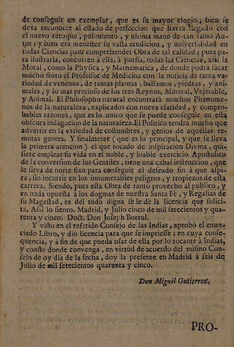 e DAS ari Md y ..y v Ñ de confeguir un exemplar, que es (1 mayor elogio ; bien: fe dexa reconocer al eltado de perfeccion que havra Hegado con el nuevo retoque, pulimiento, y ultima mano de tan fabio Au- tor; y bien era menelter lu vafta erudicion , y univerlalidad en Moral , como la Phyfica , y Mathematica ) de donde podrá lacar mucho fráto el Prófeñor de Medicina con-'la noticia de tanta va= riedad de venenos , de tantas plantas , balfamos , piedras, y ani males ; y lo mas preciolo de los tres Reynos, Mineral, Vejetable, nos de la naturaleza , explicados con nueva claridad , y Compro= bables razones, que es lo. unico que le puede confeguir en efta obícura indagacion de la naturaleza.El Politico tendra mucho que advertir en lg variedad de coltumbres , y genios de aquellas re- motas gentes. Y finalmente (que eslo principal, y que fe lleva la primera atencion ) el que tocado de infpiracion Divina , qui liere emplear fu vida en el noble, y loable exercicio Apoltolico de la converfion de los Gentiles , tiene una cabal inftruccion , que le [irva de norte fixo para cénfeguir el defeado fin a que alpi- ra, fio incurrir en los innumerables peligros , y tropiezos de efta carrera. Siendo, pues elta Obra de tanto provecho al publico, y en nada opueíta a los dogmas de nueftra Santa Fc , y Regalías de Y vilto en el referido Confejo de las Indias A aprobo el enuna ciado Libro, y dió licencia para que fe impriefle ; en cuya conle- y confte donde corivenga , en virtud de acuerdo del mifmo Con= fejo de oy dia dela fecha , doy la prefente eh Madrid a feis de Julio de mil ferecientos quarenta y cinco. | Don Miguel Gutierre, e