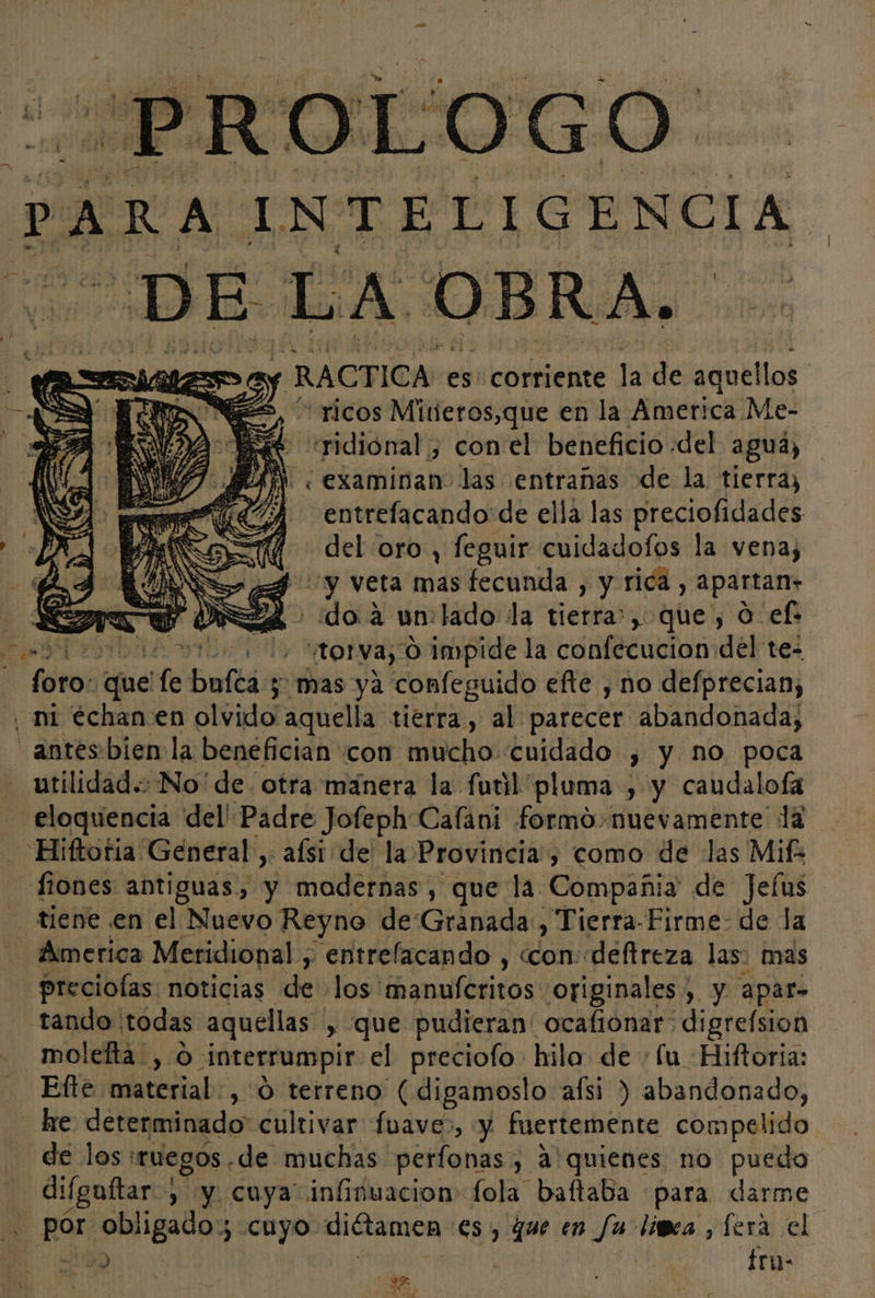 nd ROLOGO PARA INTELIGENCIA “DE: LA OBRA. RACTICA es: corriente la de aquéllos “ricos Minteros,que en la America Me- ridiónal , con el beneficio «del aguá, 4. «examinan las entrañas de la. tierra) -entrefacando de ella las preciofidades del oro , feguir cuidadofos la vena, y veta mas fecunda , y rica, apartan» do. 4 un: lado la tierra, que, O efe ¡tO1Va;, “0 impide la confecucion del te- es: que efe boftán .mas ya confeguido efte , no defprecian, ni echan en olvido! aquella tierra, al parecer abandonada, -antes:bienla benefician con michos cuidado , y no poca utilidad. No' de otra mánera la futil pluma , y caudalofa eloquencia del' Padre Jofeph Cafáni formó-nuevamente 12 Hiftotia General, aísi de la Provincia, y, como de las Mif: —fiones antiguas, y modernas, que la Compañia de Jeíus tiene en el Nuevo Reyno de Granada, Tierra-Firme- de la Ámerica Meridional , entrelacando , «con: deftreza las: más preciofas. noticias deb los: bonuléficos originales ) y apar- tando ¡todas aquellas » que pudieran: ocafionar digrefsion molefta , O interrumpir el preciofo- hila de + fu Hiftoria: Efte material, 0 terreno (digamoslo aísi &gt;) abandonado, kee determinado cultivar Íuave&gt;, y fuertemente compelido de los :ruegos.de muchas perfonas , a'quienes no puedo difguftar. . &gt; y cuya infinuacion fola baftaba para darme 0 pú obligado :; cuyo diétamen ES) q en fa limca , fera el od fru- 2% MS IS, y