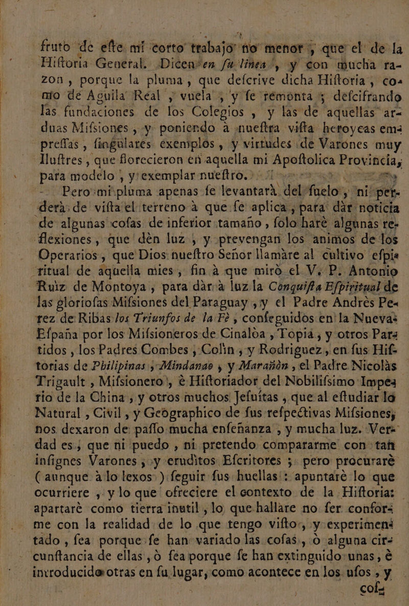 A A a - * fruto: de efte. mí cotto trabajo” to menor , que el de la Hiftoria General. Dicen*en fa linea”, y don mucha ra- zon , porque la pluma, que defcrive dicha Hiftoria , co. nio de Aguila Real y vuela ; y Te remonta 5 defcifrando las fundaciones de los Colegios , y las de aquellas” ar= duas Mifsiones , y poniendo a mueftra vifta heroyeas em- prelas, fiogulares exemplos , y virtudes de Varones muy —Huftres, que florecieron en aquella mi Se pame Seeds ¿7 pa para m jodelo! , y exemplar nueftro. E Pero«mi:pluma apenas fe levantara: del: Aelor y ni! per. dera, de vifta el terreno 2 que fé aplica, para dar noticia de algunas cofas de inferior tamaño , folo haré algunas re- Hibfivaes , que den luz) y prevengan los animos de los Operarios, que Dios nueltro Señor llamare al cultivo efpia ritual de aquella mies, fin A que miró el V, P. Antonio Ruiz de Montoya , para dárra luz la Conguifa Efpiritual de las gloríofas Mifsiones del Paraguay , y el Padre Andres Pea rez de Ribas los Triunfos de la Fé , confeguidos en' la Nuevas Efpaña por los Mifsioneros de Cinaloa , Topia, y otros Para tidos , los Padres Combes , Colín , y Rodriguez , en lus Hit. torias de Pbilipinas , ¿Mindanao y y Marañón , el Padre Nicolás —Trigault, Mifsionero' , €:Hiftoriador del Nobilifsimo: Impez rio de la Obi , y otros muchos Jefuítas , que al eftudiar la Natural , Civil , y Gebgraphico de fus refpeétivas Mifsiones; nos. dexaron de: palo mucha enfeñanza , y mucha luz. Vera - dades, que ni puedo , ni pretendo compararme con- tafi infignes Varones , y eruditos Efcritores 5. pero procuraré: (aunque alo lexos ) feguir: fus huellas': “apuntare lo que ocurriere , y lo que ofreciere el contexto de la Hiftoria: apartaré como tierra inutil , lo, que hallare no. fer confor: me con la realidad de lo que tengo vifto, y experiment tado , fea porque fe han variado las cofas,,:0 alguna cir=. cunftancia de ellas ,0 fea porque fe han extinguido: unas, é invroduciderotras en lu socia como acontece en los. ufos , y cofy