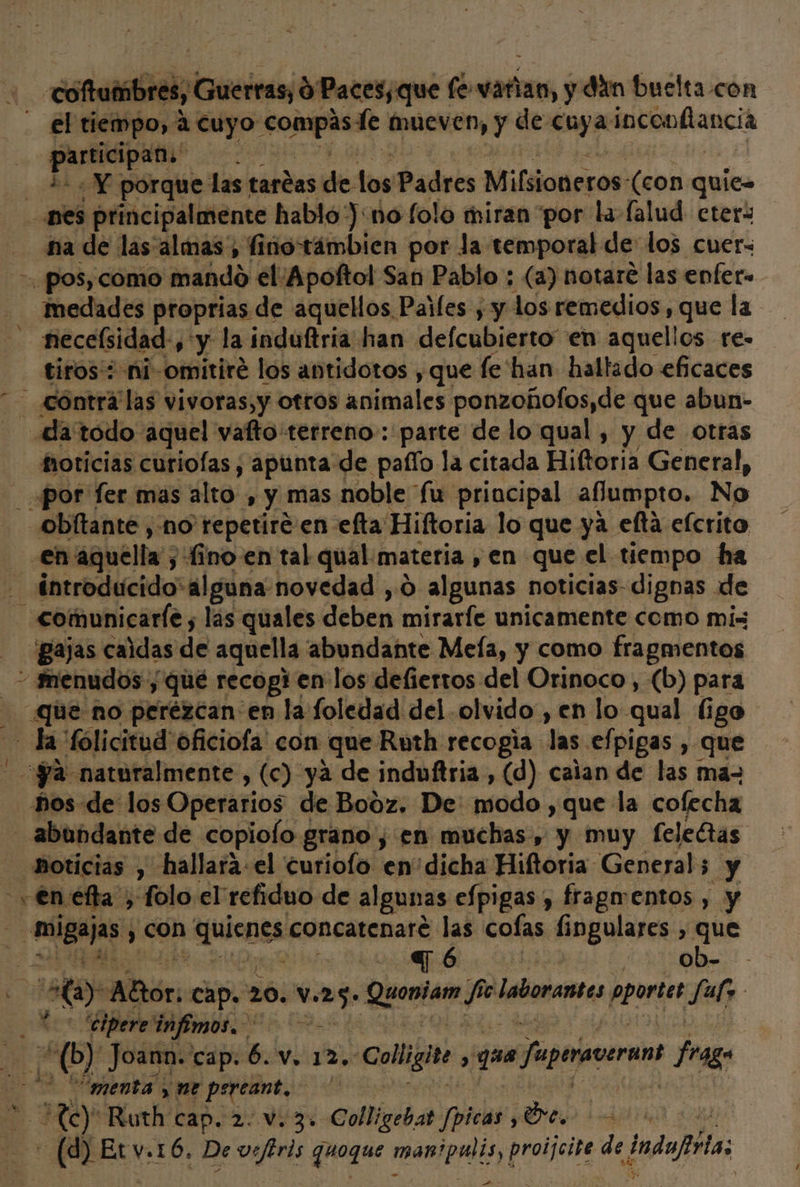 ” - cota iliditiiciena fe varian, y din buelta con el tiempo, a cuyo E mueven, y de cuya inconflancia nes principalmente habló ):no folo miran por la falud eters na de las almas, fino támbien por la temporal de los cuer- -. pos, como dAdAdo el/Apoftol San Pablo ; (a) notare las enfer. medades proprias de aquellos Paifes ; y los remedios, que la - necelsidad, y la induftria han defcubierto” en aquelios re- tiros': ni-omitire los antidotos , que fe'han hallado eficaces contra las vivoras,y otros animales ponzohofos,de que abun- da todo aquel valto terreno: parte de lo qual , y de otras oticias curiolas, apunta de pafío la citada Hiltoria General, _ por fer mas álto: &gt;» y Mas noble fu principal aflumpto, No obítante , no repetiré en efta Hiftoria lo que ya eta efcrito en aquella; 5 fino en tal qual. materia ,» en que el tiempo ha comunicarle , las quales deben miraríe unicamente como mis “Bajas caidas de aquella abundante Meía, y como fragmentos - menudos y qué recogien: los defiertos del Orinoco, (b) para ue no perézcan en la foledad del olvido , en lo qual ligo la fólicitud oficiofa' con “que Ruth recogía las efpigas , que ya naturalmente, (c) ya de induftria, (d) caian de las ma= hos de los Operarios de Booz. De modo ,que la cofecha abundante de copiolo grano, en muchas, y muy felectas hoticias , hallará el curiofo en' dicha Hiftoria General; y y €n efa , folo el' refiduo de algunas efpigas, fragmentos , y migajas y COn fjulcnes concatenaré las colas. fingulares , que | q6 ) ob- - HA) Alor, Cap. 6; V. 25: . Quoniam BA e Iaboramtes pportes Sul, k | “cipere infimos. MO! Joann. cap. 6. v. 12. «Colligito 3 que Japeraccran frago menta, ne percant, S H0 Ruth Cap. 2.V, 30 Colligebat ppicas E ia (2 Et v.16. De vefiris quoque man meli proijcite de ndo: A