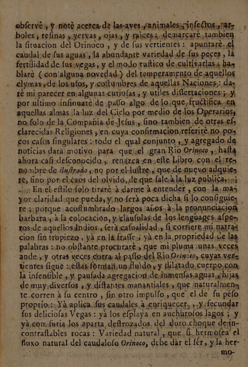 obíervé y y notó acerca de las-aves ¿animales infectos nar, boles, refinas y. yervas , Ojas:, y taices; demarcare tambien la Gruacion del Orinoco , y de [us vertientes: apuntare, ¿61 caudal de fus aguas”, la abundante variedad.de lus peces , la fertilidad de fusvegas, y el moJo ruítica de cultivarlas + has blaré (con' alguna novedad.) del temperamento de.aquellos - &lt;lymas yde los ufos, y coftumbres de aquellas Naciones: da ge miparecer ensalgunas-curioías , y utiles diflertaciones;.y, por ultimo ¡infinuaré de pato. algo: de lo:que,fructifica,.en aquellas almas ¡la:luz. del Gielo por medio delos Operarios, no folo«de la Compañia de-Jefus., ino.tambien ¡de otras. ef; elarecidas Religiones ,'en. cuya:confirmacion,referire.no, pos Sos calos fingulares ::todo el qual conjunto ,.y agregado, de noticias dara motivo. para: que/cel ¿gran Rio Orinoco y, haíta aboracáfiodefconocido y renazca en,efte Libro, con, el;tes -pombrede ¿la/lrado :nq porclduftre, y que.de-muevo¡adguies re, no porel caos del. olvido, de quefalesa la, lyz. publicara) me in En: el, eftito olor ti rarea «darme 2 entender , con- la, mas di yor claridad:que pueda, y, noe rá poca. dicha, filo conú guiez Te porque, acofinmbrado s largos 'añros., a» la pronunciacion | barbara;,¡4: la colocación, y.'claufunlas: de los lenguages ¿(pen ros,de aqueltosdindios:, ferdcafualidad.,, (1 corfiere mi nara cion fin tropiezo, ya en lá frafles, ya enda propriedad.ce las — palabras :.no.obftante.prochraré, que mi:pluma ,unas., Veces, ande, y otras veces.corra; ad palo del Rio Orinoco, cuyas vez tientes figue :.e has: formiait un fido y y Bilatado.cuerpo,cón la infenííble , y. paufadaagregacion de, inmenfas, aguas; hijas, de mny.diveríos ay diftantes manantiales, que /naturalmena 1e corren a fu Centro , | in otro impullo y que el de fu pelo 08 proprio. Ya aplica: fus canelales,á enriquecer, ».Y:fecuogar. Jus deliciofas Vegas: ya los efplaya en auchurolos lagos 5 y - ya,coméuria Jos aparta defirozados, del duro.choque derín- contraflables rocas : Variedad natural, que hermofea' el fluxo natural del caudalolo Orinoco, debe dar el lér, y la-her- ATOR ¡ | SE adan 4 = de e x