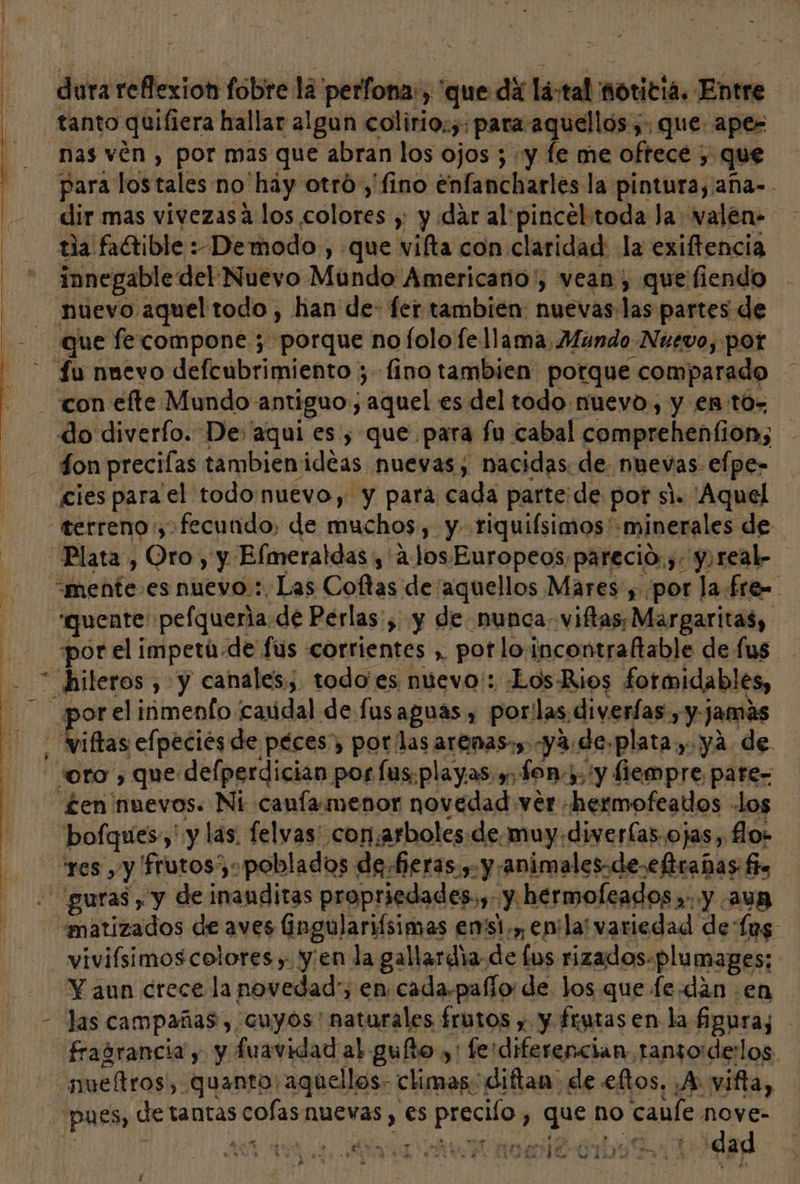 dura reflexion fobre la perfona:, que da lá-tal noticia. Entre tanto quifiera hallar algun colirio;,: para aquellos ;. que apes nas vén , por mas que abran los ojos ; y fe me oftecé ;, que para los tales no'hay otró ,' fino enfancharles la pintura, aña-. dir mas vivezasa los colores y y dar al pincel toda la: valen» tia faGrible :Demodo , que vifta con claridad la exiftencia innegable del Nuevo Mundo Americano', vean, que fiendo nuevo aquel todo , han de- fer también: nuevas:las partes de que fe compone ; porque no lolo fe llama Mundo Nuevo, por - fu nnevo defcubrimiento ; fino tambien potque comparado - con efte Mundo antiguo ; aquel es del todo nuevo, y en to= do diverfo. De aqui es , que para fu cabal comprehenfion, fon precilas tambienideas nuevas; nacidas de nuevas efpe- cies para el todo nuevo, y para cada parte de por si. Aquel “terreno, fecundo: de muchos, y riquifsimos minerales de Plata , Oro, y Elmeraldas , alos Europeos, parecio. ,. y,real- “mente es nuevo :. Las Coftas de “aquellos Mares , por la £re= “*quente' pelqueria.de Perlas , y de nunca viftas, Margaritas, por el impeta-de fus corrientes , pot lo incontraftable de fus * hileros , y canales, todo'es nuevo: Los Rios formidables, _ por el inmenfo caudal de lusaguas , por'las diverfas, y jamás viftas efpeciós de péces, por las arenas», -ya.de.plata, ya de oro, que delperdician por [us.playas y. fon), 'y fiempre pare= £en nuevos. Ni canfamenor novedad ver «hermofeados los res yy frutos): poblados de fieras y. y/animales.de-eftradas fa :' guras , y de inanditas propriedades.,- y hermoleados »: y aun «matizados de aves fingulariísimas en'si;y enla variedad de (ps viviísimos colores, yen la gallardia de lus rizados-plu mages; Y aun crece la novedad, en cada.pañío: de los que fe-dán en las campañas, cuyos' naturales frutos y y frutas en la fipura;s fragrancia y y fuavidad al gufto ,' ferdiferencian tansoiderlos. _nueftros, quanto: aquellos- climas diftan' de eftos, A: vifta, «pues, de tantas cofas nuevas , es preciío , que no caule me y 1 RAI ARO O OR pl