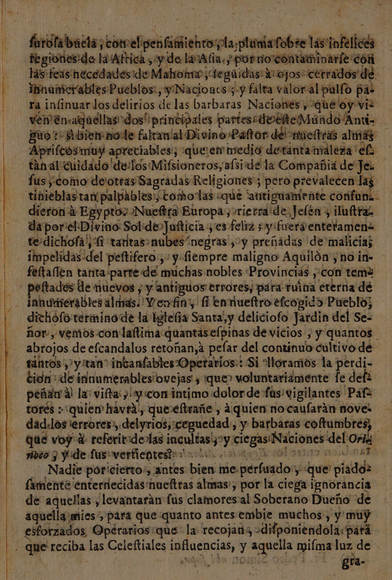 Goilalisesbies edita later ' las tntelices fegiones:de lolAfrica ¿y de la Ala.y cop creencia 268 las fers necedades ide Mahronro ; ¡tegaidas: qa «cerrados de Iinamcrables Pueblos: , y Naciones 3-y falta valor: al pulfo pas ra. infinuar los delirios delas barbaras Naciones , que oy vi? ETA guo + dbiemnole falranlal Divino Paltor del niúcltras almáz Aprifcosmuy apreciables; “queen medio detintamáleza elo dieron 2 Ef y pto: Nueftra Europay&gt;rietra de, Jelén y iluftras daporielDívino Sol: deoJufticia yes feliz 3 y :fuerventeramene impelidas: del peftifero;,: y-fiempre maligno Aquilón', no in- éftades de nuevos ; y antiguos errores; pára ruina eterna dé anumerables almas. Veofia? fi envueftro efcogida Pueblo; dichófo:terminode la Eglelía Santa,y deliciofo Jardin del Se- ñor-, Vemo5-con' laflima quantáselpinas de vicios , y quantos cidn': de innumerablesiovejas ¿¡que&gt; voluntariamente fe def torés quier havra', que»eftrañe , ¿quien no caufarán novel que voy 4 referitidenlas jeultanys y ciegas Naciones del Ori moto 7 y de lus verfientes?:”' A cda sm Nadie: pór' cierto:, antes bien me.perfuado” ye «que piadoz (amente enterrlecidas nueltras almas, por la ciega ignorancia de aquelias, levantarán fus clamores: al Soberano Dueño de Po Ad AR sy ds; ; , Bra