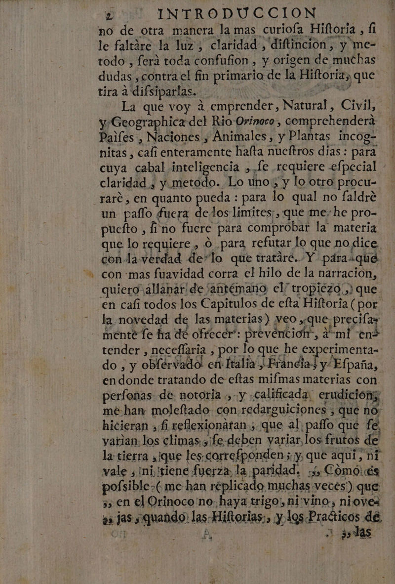 mes eri. INTRODUCCION no de otra manera la mas curiofa Hiftoria , fi le faltáre la luz, claridad, diftinción, y me- - todo , ferá toda confufion , y origen de muchas dudas ,contra el fin primario de la Hiftoria, que tira a difsiparlas. AN A € La que voy a emprender, Natural, Civil, yGeographica del Rio Orínoro, comprehendera Paifes, Naciones , Animales, y Plantas incog- nitas , cali enteramente hafta nueftros días : para cuya cabal inteligencia ,. fe requiere -efpecial claridad , y .metodo. Lo uno, y lo otro procu= un pallo fuera delos limites;, que me-he pro- puefto , fino fuere para comprobar la' materia que lo requiere , O .para refutar lo que no dice. con la verdad delo que tratáre. Y pdraiqué con «mas fuavidad corra el hilo de la narracion, quiero ¡allanar de 'antémano el tropiezo.) que en cafi todos los Capitulos de efta Hiftoria (por la novedad de las materias) veo ,,que precifas ménté e ha dé ofrecer”: prevención”, ¿emi en? tender , neceflaria , por lo que he experimenta- do , y oblérvado: en Italia, Francia y- Ef; paña, endonde tratando de eftas mifmas materias con. perfonas de: notoria .,- y «calificada, erudición; mé han moleftado- con.redarguiciones , que no: yatian: los climas. sife-deben yariar, los frutos de la: tierra aique les.correfpondens y que aquí, ni. vale ¿ini !riene fuerza, la paridad, ¿y Cómo és ys jas y. quando: las-Hiftorias;, y los Praíticos de, € y Ry ; £ 3, 35 la ; 5, en el Orinoco no: haya trigo, nivino, nioves —