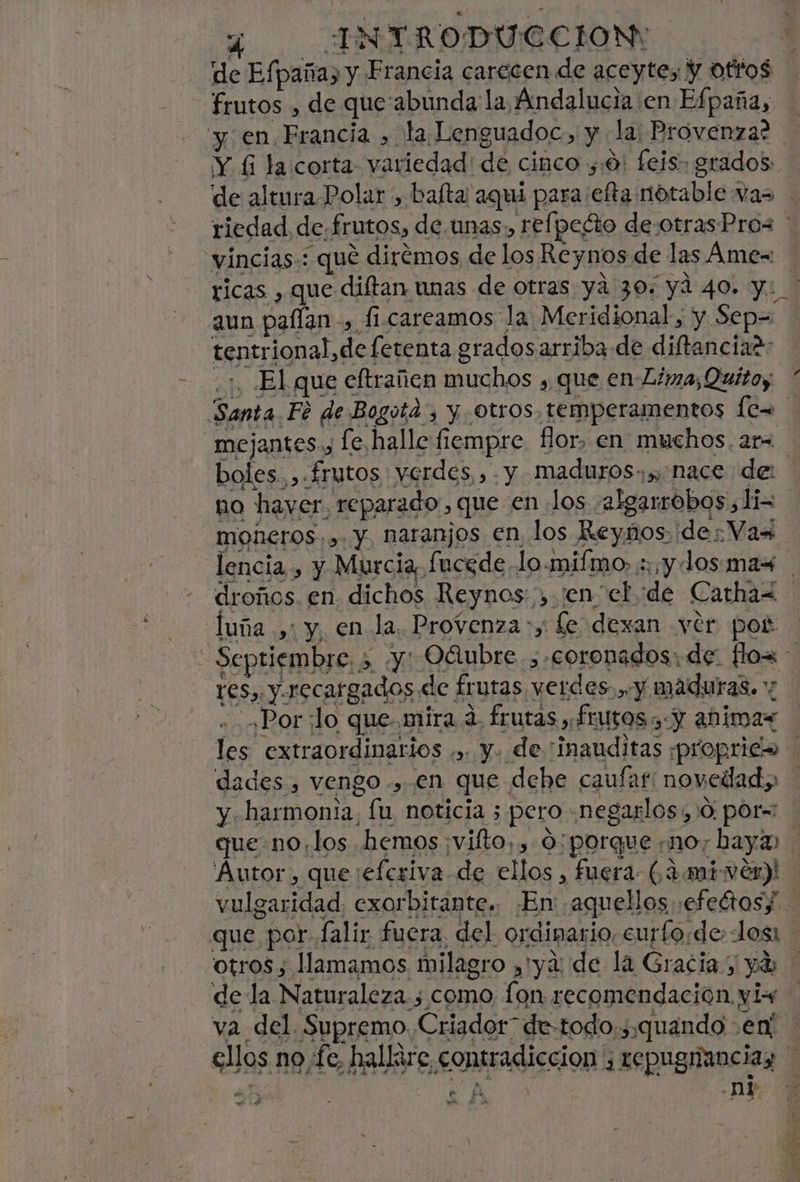 y INTRODUCCION: y de Efpaña, y Francia carecen de aceyte, Y ottos frutos , de que'abunda la Andalucia en Efpaña, y en Francia , la Lenguadoc, y la: Provenza? ¡Y £ la corta variedad! de cinco ,:0! feis grados de altura.Polar , baíta aquí para efta notable vas - riedad de.frutos, de.unas, refpecto deotrasPro< ' incias-: qué diremos de los Reynos de las Ame= ricas , que diftan unas de otras ya 30. yd 40. y: aun paflan -, fi careamos la Meridional, y Sep= tentrional,defetenta gradosarriba de diftanciar: ¿1 El que eftrañen muchos , que en Lima; Quitoy * Santa Fé de Bogota, y. otros. temperamentos les mejantes., [e halle fiempre. for, en muchos. ar= boles. , frutos verdes,» . y maduros.» nace de: ha hayer. reparado, que en «los -2lgarrobos,li= moñeros.,. y, naranjos en los Reynos de: Vax lencia , y Murcia, fucede lo-milmo» sy dosmax droños. en dichos Reynos , ¡en el de Carhaz- luña .,: y, en la. Provenza :, fe dexan ver pos: * Septiembre. 5 y: Oáubre. , coronados: de: fos res, y recargados de frutas verdes. y maduras. ,Por lo que mira a, frutas , Íturos y Y abimas les extraordinarios ,,. y. de “inauditas ¡proprica dades , vengo ., en que dehe caufar: novedad, y harmonia, lu noticia ; pero .negarlos, 0 por= que.no,los hemos ¡vifto, , 0: porque no; baya Autor, que eferiva de ellos , fuera: (4 mivér)! vulgaridad. exorbitante.. ¿En ¡aquellos ¡efeétoss que por falir fuera del ordinario, curforde. los otros, llamamos milagro ,'ya: de la Gracia; ya de la Naturaleza; como fon recomendación yis+ va del. Supremo Criador” de-todo:,quando en! ellos no,fe, hallare contradiccion , repugnanciaz | ¿AO -ni $ e