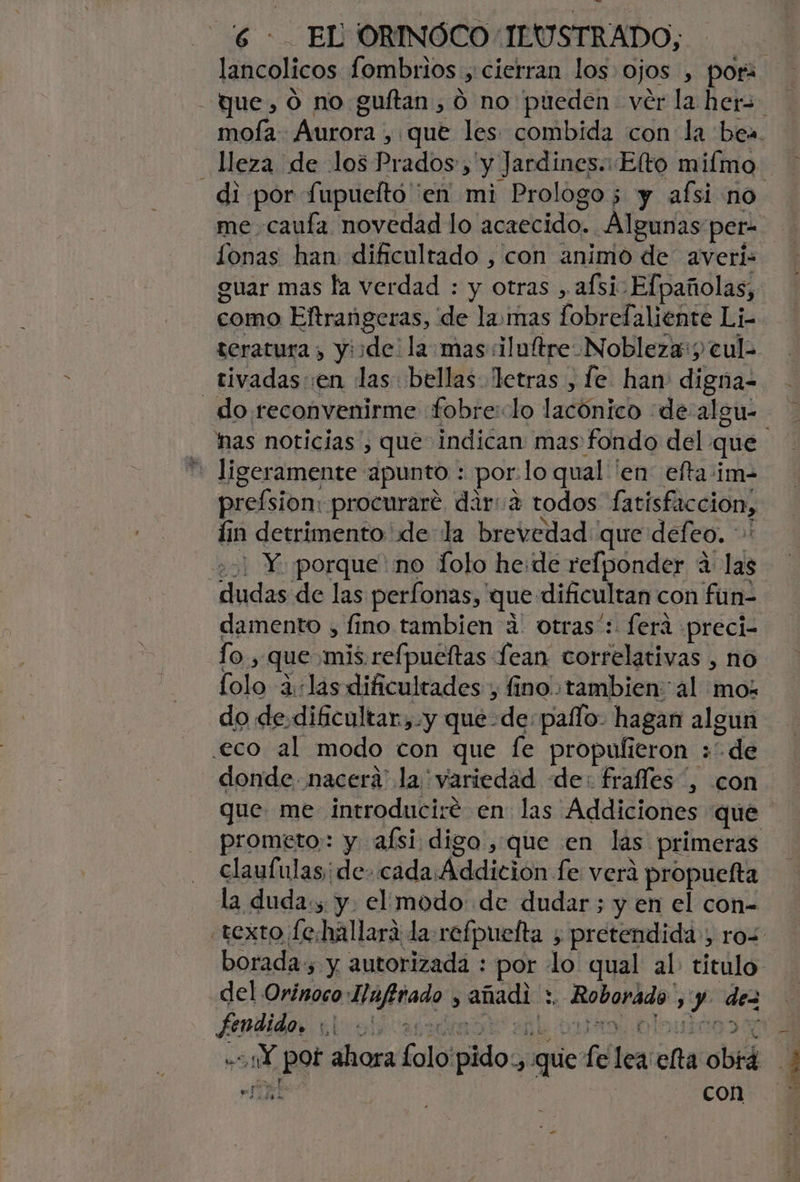 me caufa novedad lo acaecido. Algunas per- guar mas la verdad : y otras , afsi- Efpañolas, como Eltrangeras, de lamas fobrefaliente Li- teratura , yiide: la mas iluftre Nobleza:; cul- tivadas en las bellas Tetras , fe han: digna- _do reconvenirme «fobre:lo lacónico «de algu- * ligeramente apunto : por:lo qual en efta:im- preísion: procurare dara todos fatisfaccion, iin detrimento de la brevedad que defeo. * e) Y porque'no folo he:de relponder 4 las dudas de las perfonas, que dificultan con fun- damento , fino tambien a otras*: ferá «preci- lo, que mis. refpueftas lean correlativas , no lolo alas dificultades , fino tambien al mo; do de dificultar,.y quede: paílo- hagan algun .eco al modo con que le propufieron »de prometo: y afsi digo, que en las primeras claufulas;de- cada Áddición fe verá propuefta la duda., y. el modo: de dudar ; y en el con- borada , y autorizada : por lo qual al. titulo del Orinoco:Iafirado , añadi :. Roborádo ,'y. dez y e 3 ; con
