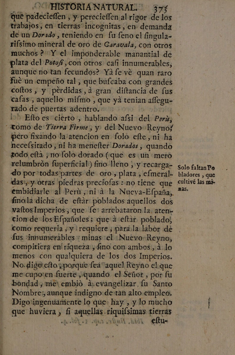 que padeciellen , y pereciellen al rigor de los trabajos, en tierras” incognitas, en: demanda - de un Dorado , teniendo en fu feno el fingula- - riísimo.mineral de oro de Caravala, con otros muchos ? “Y el imponderable manantial de plata del Potoff,con otros cali innumerables, aunque notan fecundos? Yáfe vé quan raro fué un empeño tal , que bufcaba con grandes coftos , y pérdidas, ¿a gran diftancia de [us cafas, aquello: mifmo , que ya tenian allegu- rado de puertas adentro. : | ¡=&gt; Efto es cierto, hablando afsi- del Perz; tomo de Tierna Firme, y. del Nuevo Reynof pero fixando la:atencion en folo efte,ni ha - heceísitado, ni ha menefter Dorados , quando todo elta ;nofolo dorado (que es: un mero relumbrón fuperficial:) fino lleno , Y Fecarga- solo faltan Po do por“todas'partes de oro, plata , efmeral- bladores , que -adas'y y otras piedras preciofas:no tiene que “ultivé las mie embidiarle al Perú ,:nicá la Nueva-Efpaña, ** finola dicha de eftár poblados aquellos dos waítosImperios, que fe: arrebataron la. aten= cion de los Efpañoles; que 2 eltar poblado! como requería , y | requiere ; para.la.labor de fus “innumerables y minas el Nuevo: Reyno, compitiera en' riqueza, f£no con ambos, ¿lo menos con qualquiera de los dos Imperios. No. digo:efto porque feá aquel Reyno el.que me cupo:en fuerte , quando el Señor , por fu bondad , met embio ar evangelizar Lu Santo Nombre; aunque indigno: de:tan alto.empleo. Digo'ingenuamiente lo que: hay , y lo mucho que huviera , 1i aquellas. riquiísimas rad AA ML hi9 CRU rt y 1% 4 *.os A